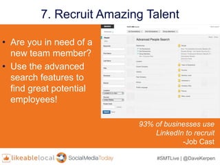 #SMTLive | @DaveKerpen
7. Recruit Amazing Talent
• Are you in need of a
new team member?
• Use the advanced
search features to
find great potential
employees!
93% of businesses use
LinkedIn to recruit
-Job Cast
 