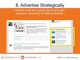 #SMTLive | @DaveKerpen
8. Advertise Strategically
• LinkedIn’s targeting properties include:
– industry,
– job title,
– seniority,
– age,
– gender,
– location,
– skills, and
– group affiliation
• LinkedIn’s targeting properties include:
– industry,
– job title,
– seniority,
– age,
– gender,
– location,
– skills, and
– group affiliation
LinkedIn’s Ads are a great resource to gain
exposure, especially for B2B companies
 