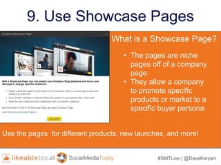 #SMTLive | @DaveKerpen
9. Use Showcase Pages
What is a Showcase Page?
• The pages are niche
pages off of a company
page
• They allow a company
to promote specific
products or market to a
specific buyer persona
Use the pages for different products, new launches, and more!
 