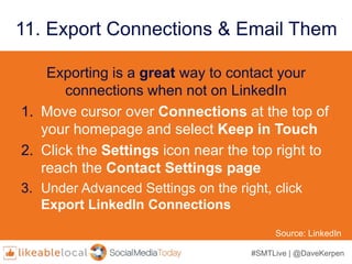 #SMTLive | @DaveKerpen
11. Export Connections & Email Them
Exporting is a great way to contact your
connections when not on LinkedIn
1. Move cursor over Connections at the top of
your homepage and select Keep in Touch
2. Click the Settings icon near the top right to
reach the Contact Settings page
3. Under Advanced Settings on the right, click
Export LinkedIn Connections
Source: LinkedIn
 