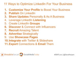 #SMTLive | @DaveKerpen
11 Ways to Optimize LinkedIn For Your Business
1. Customize Your Profile to Boost Your Business
2. Publish On LinkedIn
3. Share Updates Personally & As A Business
4. Leverage LinkedIn Listening
5. Create LinkedIn Groups
6. Discover & Connect with Influencers
7. Recruit Amazing Talent
8. Advertise Strategically
9. Use Showcase Pages
10.Integrate with Twitter & Slideshare
11.Export Connections & Email Them
 