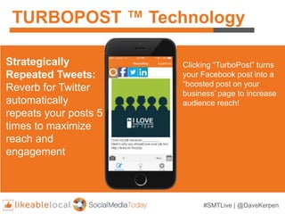 #SMTLive | @DaveKerpen
TURBOPOST ™ Technology
Strategically
Repeated Tweets:
Reverb for Twitter
automatically
repeats your posts 5
times to maximize
reach and
engagement
Clicking “TurboPost” turns
your Facebook post into a
“boosted post on your
business’ page to increase
audience reach!
 