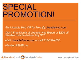 #SMTLive | @DaveKerpen
SPECIAL
PROMOTION!
-Try Likeable Hub VIP for Free @ LikeableHub.com
-Get A Free Month of Likeable Hub Expert or $200 off
Likeable Hub Pro before July 31st!
-Visit LikeableDemo.com or call 212-359-4355
-Mention #SMTLive
 