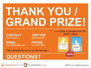 #SMTLive | @DaveKerpen
THANK YOU /
GRAND PRIZE!
CONTACT
Dave Kerpen
EMAIL
Dave@likeable.com
TWITTER
@davekerpen
PHONE
212-359-4355
QUESTIONS?
Visit LikeableHub.com to try the free app !
+ A YEAR of Likeable Hub VIP
($300+ value)
 