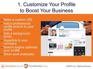 #SMTLive | @DaveKerpen
1. Customize Your Profile
to Boost Your Business
– Make a custom URL
– Add a professional
profile picture to your
profile
– Add a background
photo
– Hyperlink to your
company
– Search engine optimize
your profile
– Show work examples
 