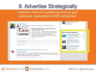 #SMTLive | @DaveKerpen
8. Advertise Strategically
• LinkedIn’s targeting properties include:
– industry,
– job title,
– seniority,
– age,
– gender,
– location,
– skills, and
– group affiliation
• LinkedIn’s targeting properties include:
– industry,
– job title,
– seniority,
– age,
– gender,
– location,
– skills, and
– group affiliation
LinkedIn’s Ads are a great resource to gain
exposure, especially for B2B companies
 