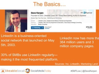 #SMTLive | @DaveKerpen
The Basics…
LinkedIn is a business-oriented
social network that launched on May
5th, 2003.
LinkedIn now has more tha
364 million users and 3
million company pages.
30% of SMBs use LinkedIn regularly—
making it the most frequented platform.
Sources: Inc, LinkedIn, Marketing Land
 