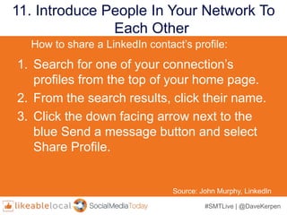 #SMTLive | @DaveKerpen
11. Introduce People In Your Network To
Each Other
Source: John Murphy, LinkedIn
1. Search for one of your connection’s
profiles from the top of your home page.
2. From the search results, click their name.
3. Click the down facing arrow next to the
blue Send a message button and select
Share Profile.
How to share a LinkedIn contact’s profile:
 
