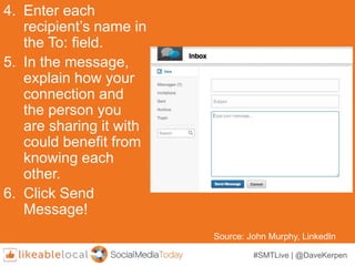 #SMTLive | @DaveKerpen
4. Enter each
recipient’s name in
the To: field.
5. In the message,
explain how your
connection and
the person you
are sharing it with
could benefit from
knowing each
other.
6. Click Send
Message!
Source: John Murphy, LinkedIn
 
