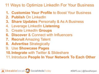 #SMTLive | @DaveKerpen
11 Ways to Optimize LinkedIn For Your Business
1. Customize Your Profile to Boost Your Business
2. Publish On LinkedIn
3. Share Updates Personally & As A Business
4. Leverage LinkedIn Listening
5. Create LinkedIn Groups
6. Discover & Connect with Influencers
7. Recruit Amazing Talent
8. Advertise Strategically
9. Use Showcase Pages
10.Integrate with Twitter & Slideshare
11.Introduce People In Your Network To Each Other
 