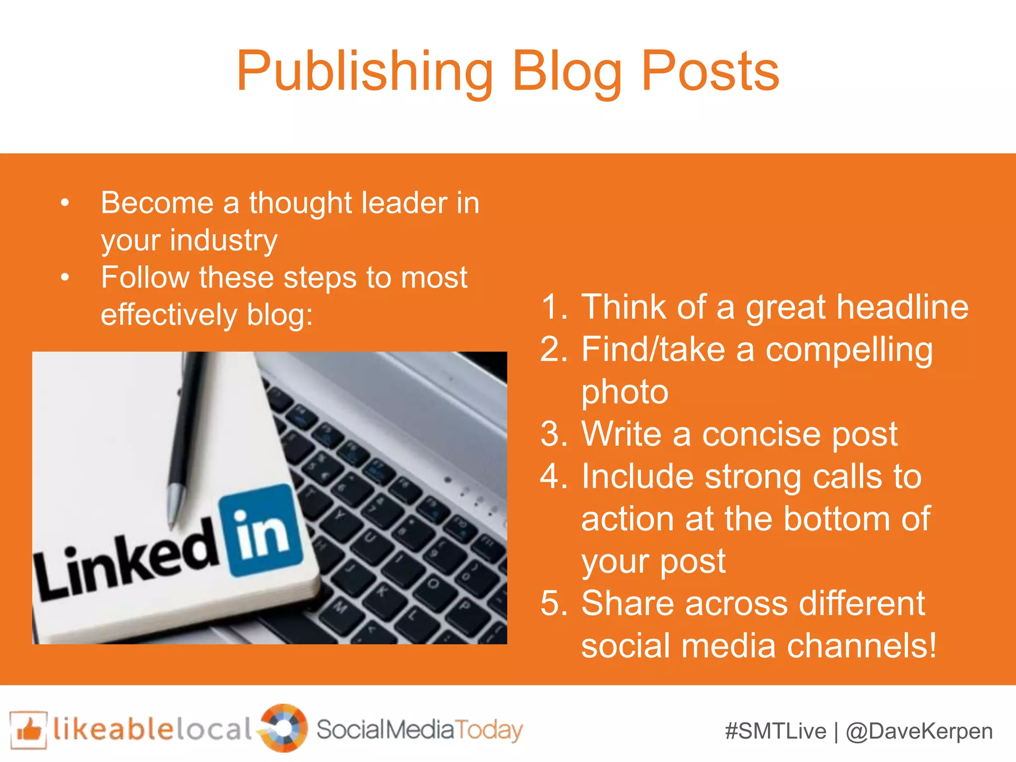 #SMTLive | @DaveKerpen
Publishing Blog Posts
1. Think of a great headline
2. Find/take a compelling
photo
3. Write a concise post
4. Include strong calls to
action at the bottom of
your post
5. Share across different
social media channels!
• Become a thought leader in
your industry
• Follow these steps to most
effectively blog:
 