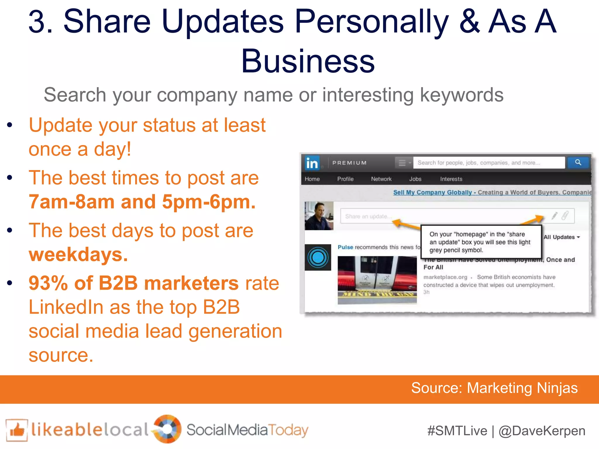 #SMTLive | @DaveKerpen
3. Share Updates Personally & As A
Business
• Update your status at least
once a day!
• The best times to post are
7am-8am and 5pm-6pm.
• The best days to post are
weekdays.
• 93% of B2B marketers rate
LinkedIn as the top B2B
social media lead generation
source.
Source: Marketing Ninjas
Search your company name or interesting keywords
 