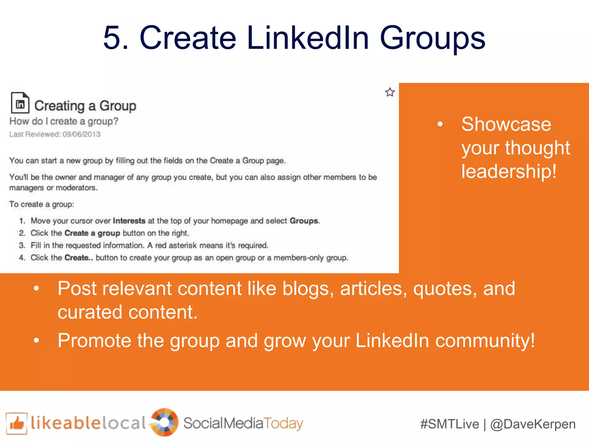 #SMTLive | @DaveKerpen
5. Create LinkedIn Groups
• Showcase
your thought
leadership!
• Post relevant content like blogs, articles, quotes, and
curated content.
• Promote the group and grow your LinkedIn community!
 