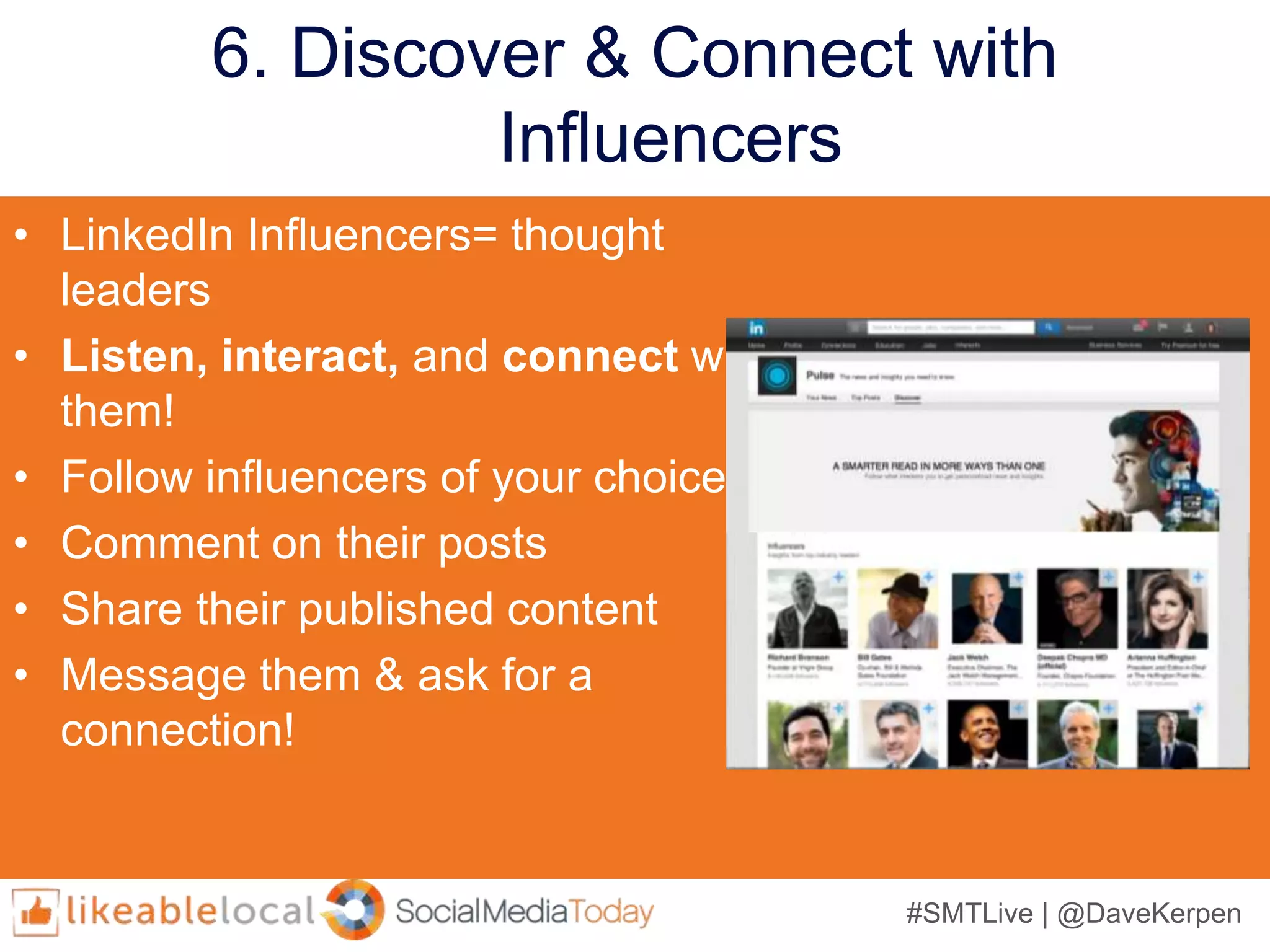 #SMTLive | @DaveKerpen
6. Discover & Connect with
Influencers
• LinkedIn Influencers= thought
leaders
• Listen, interact, and connect with
them!
• Follow influencers of your choice
• Comment on their posts
• Share their published content
• Message them & ask for a
connection!
 