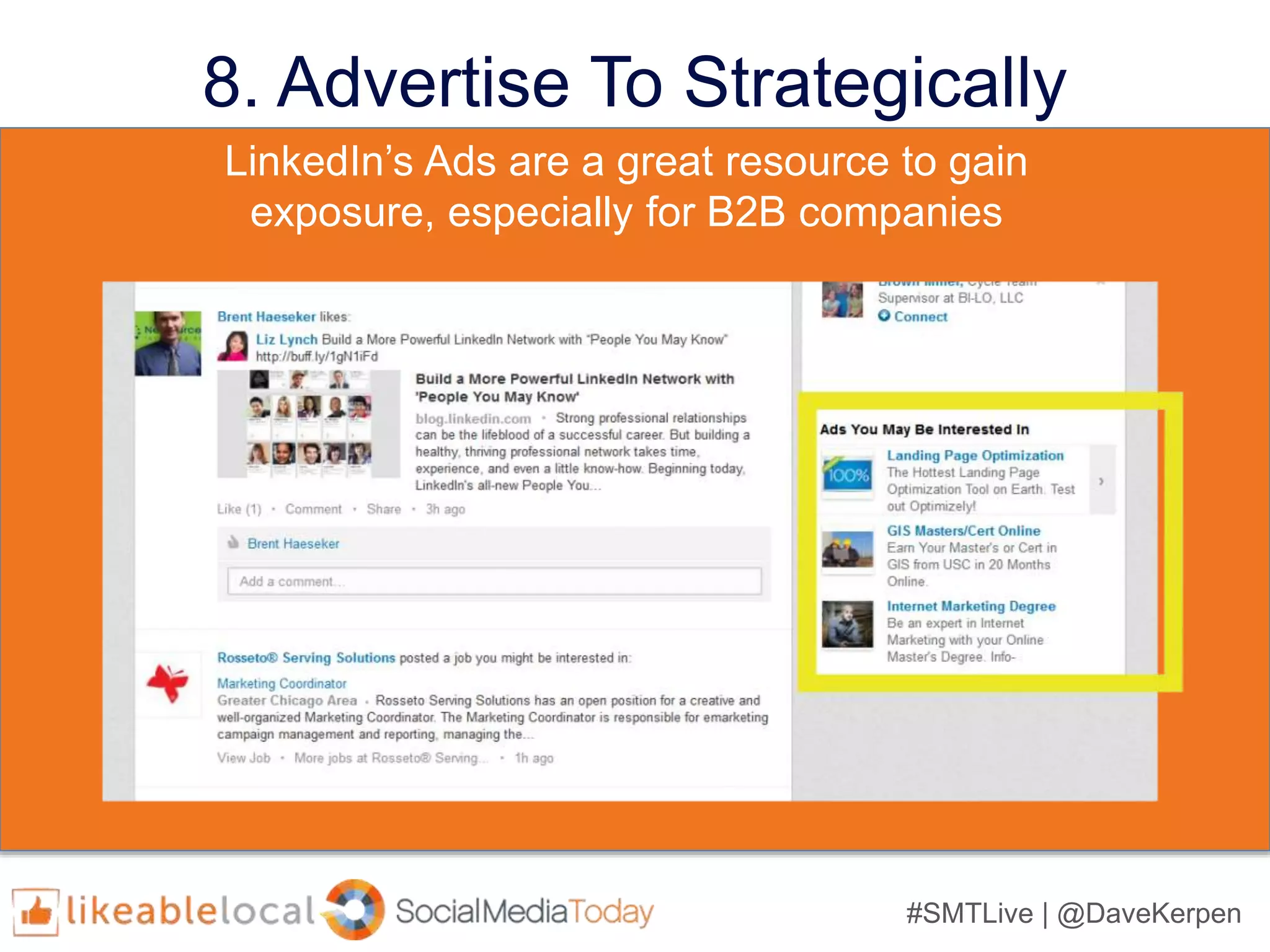 #SMTLive | @DaveKerpen
8. Advertise Strategically
• LinkedIn’s targeting properties include:
– industry,
– job title,
– seniority,
– age,
– gender,
– location,
– skills, and
– group affiliation
• LinkedIn’s targeting properties include:
– industry,
– job title,
– seniority,
– age,
– gender,
– location,
– skills, and
– group affiliation
LinkedIn’s Ads are a great resource to gain
exposure, especially for B2B companies
 