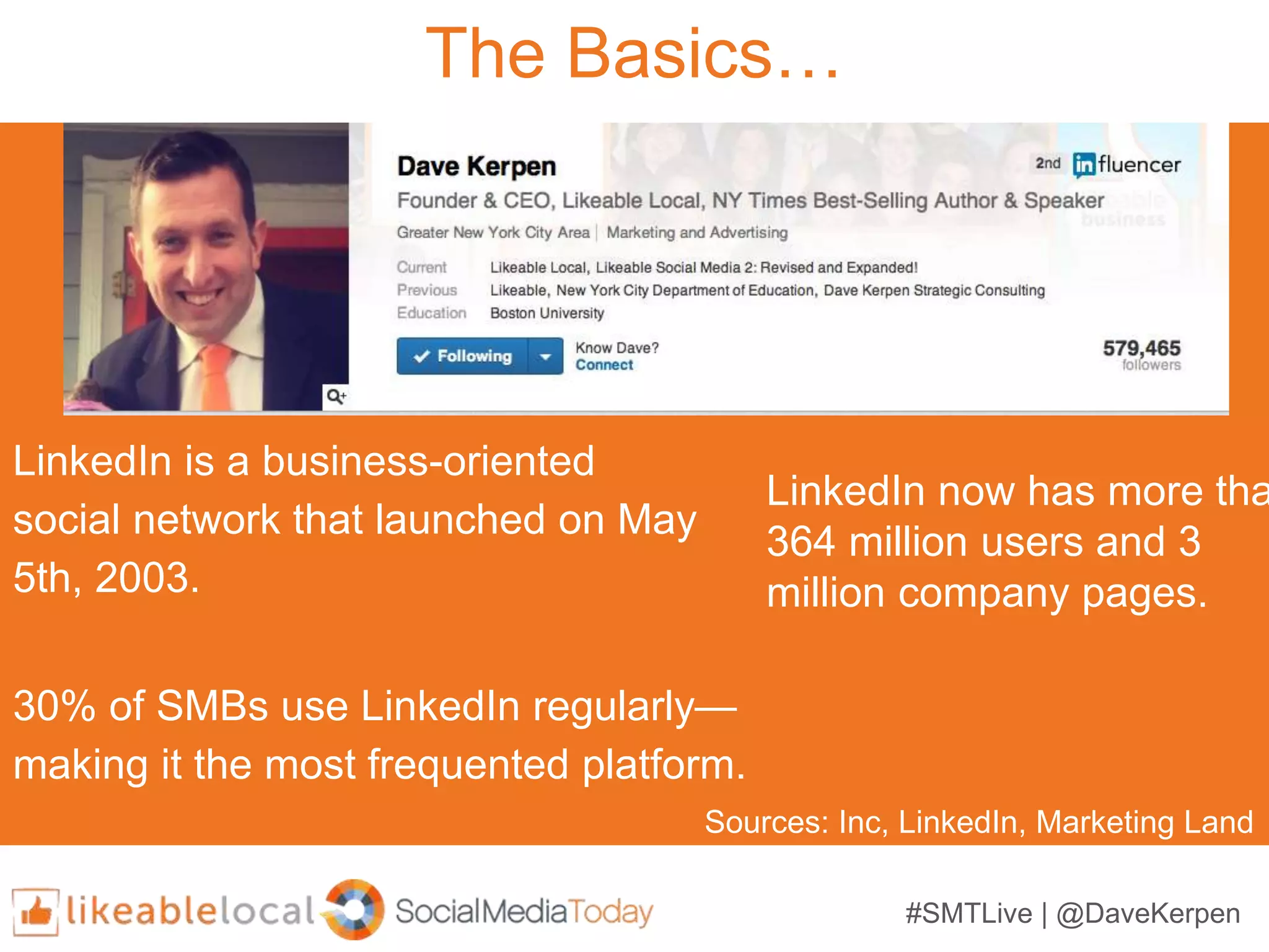 #SMTLive | @DaveKerpen
The Basics…
LinkedIn is a business-oriented
social network that launched on May
5th, 2003.
LinkedIn now has more tha
364 million users and 3
million company pages.
30% of SMBs use LinkedIn regularly—
making it the most frequented platform.
Sources: Inc, LinkedIn, Marketing Land
 