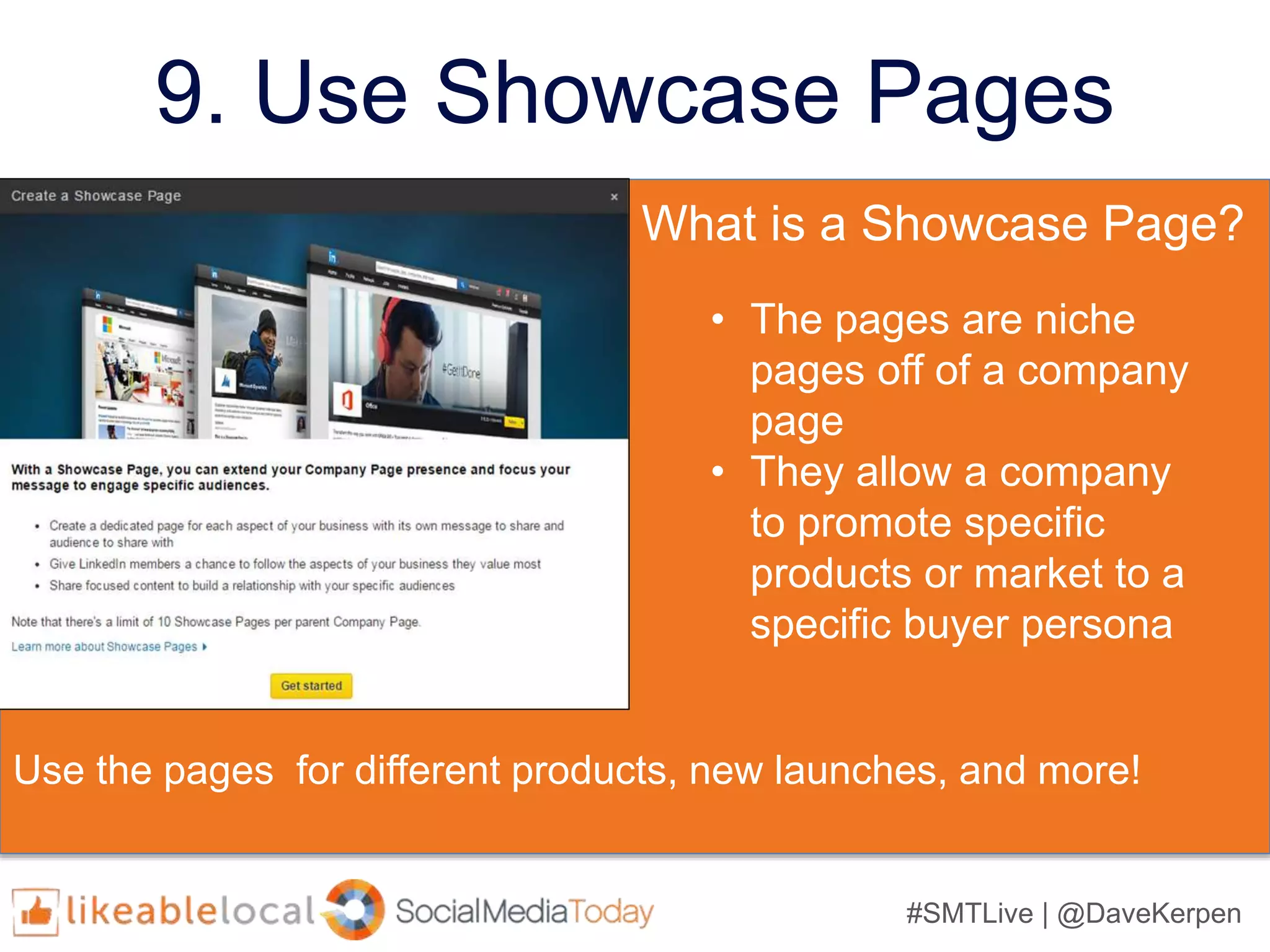 #SMTLive | @DaveKerpen
9. Use Showcase Pages
What is a Showcase Page?
• The pages are niche
pages off of a company
page
• They allow a company
to promote specific
products or market to a
specific buyer persona
Use the pages for different products, new launches, and more!
 