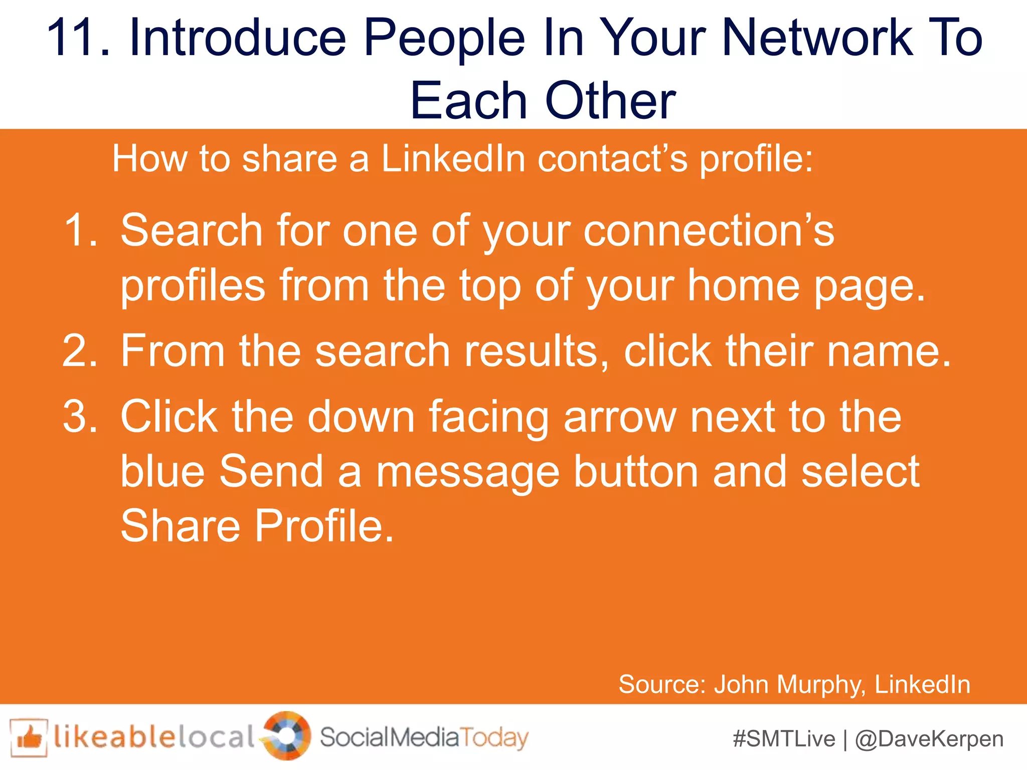 #SMTLive | @DaveKerpen
11. Introduce People In Your Network To
Each Other
Source: John Murphy, LinkedIn
1. Search for one of your connection’s
profiles from the top of your home page.
2. From the search results, click their name.
3. Click the down facing arrow next to the
blue Send a message button and select
Share Profile.
How to share a LinkedIn contact’s profile:
 