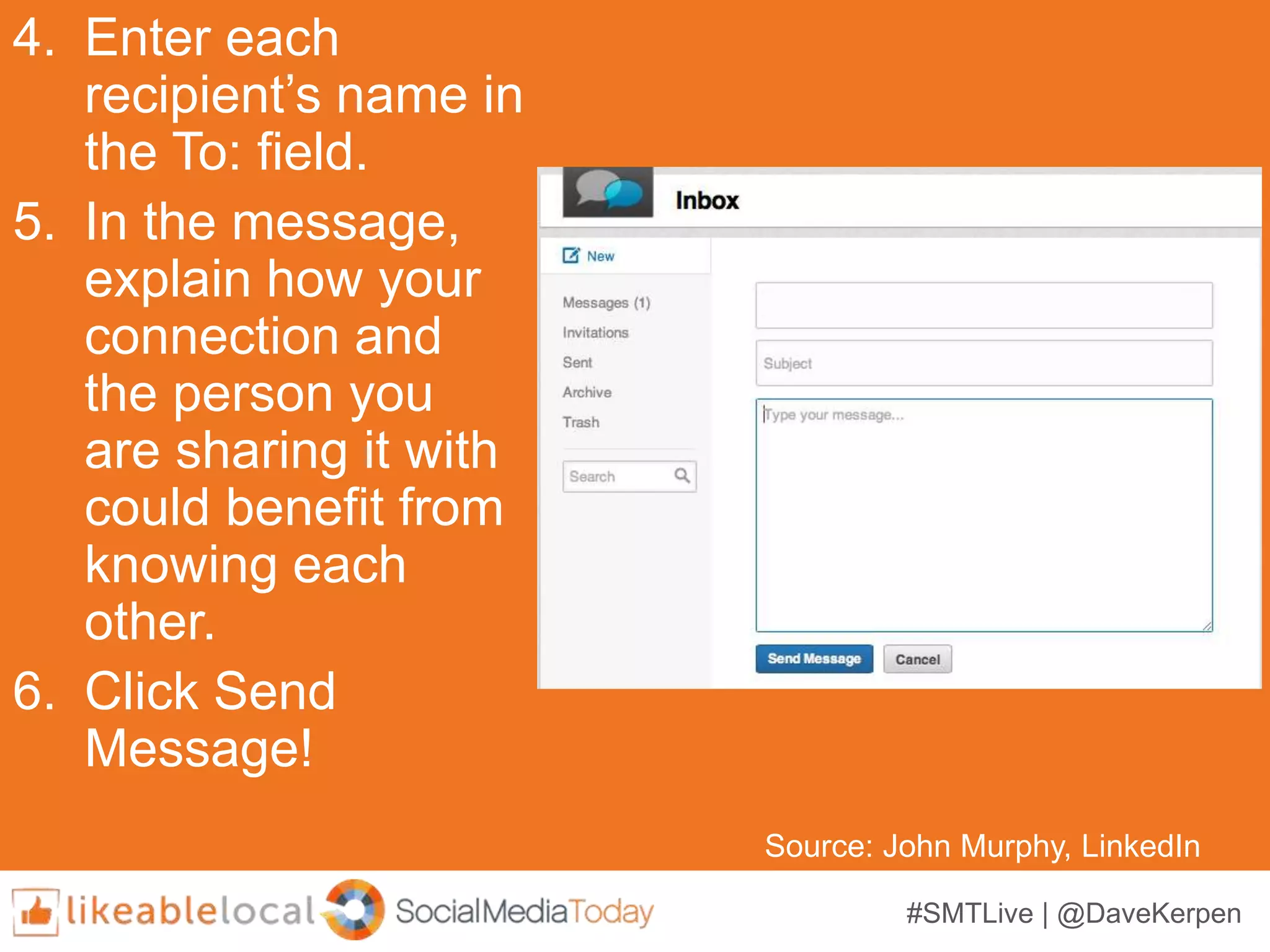 #SMTLive | @DaveKerpen
4. Enter each
recipient’s name in
the To: field.
5. In the message,
explain how your
connection and
the person you
are sharing it with
could benefit from
knowing each
other.
6. Click Send
Message!
Source: John Murphy, LinkedIn
 