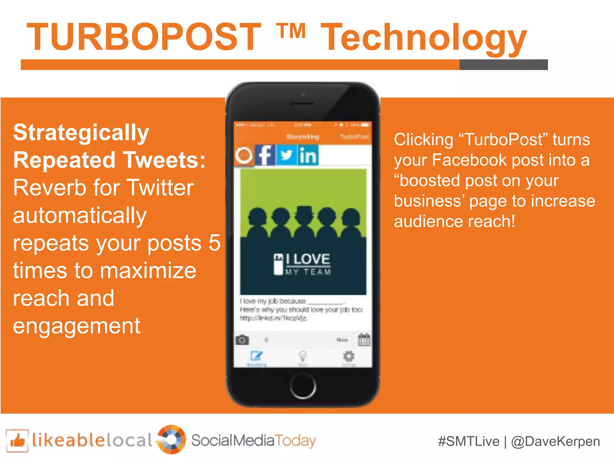 #SMTLive | @DaveKerpen
TURBOPOST ™ Technology
Strategically
Repeated Tweets:
Reverb for Twitter
automatically
repeats your posts 5
times to maximize
reach and
engagement
Clicking “TurboPost” turns
your Facebook post into a
“boosted post on your
business’ page to increase
audience reach!
 