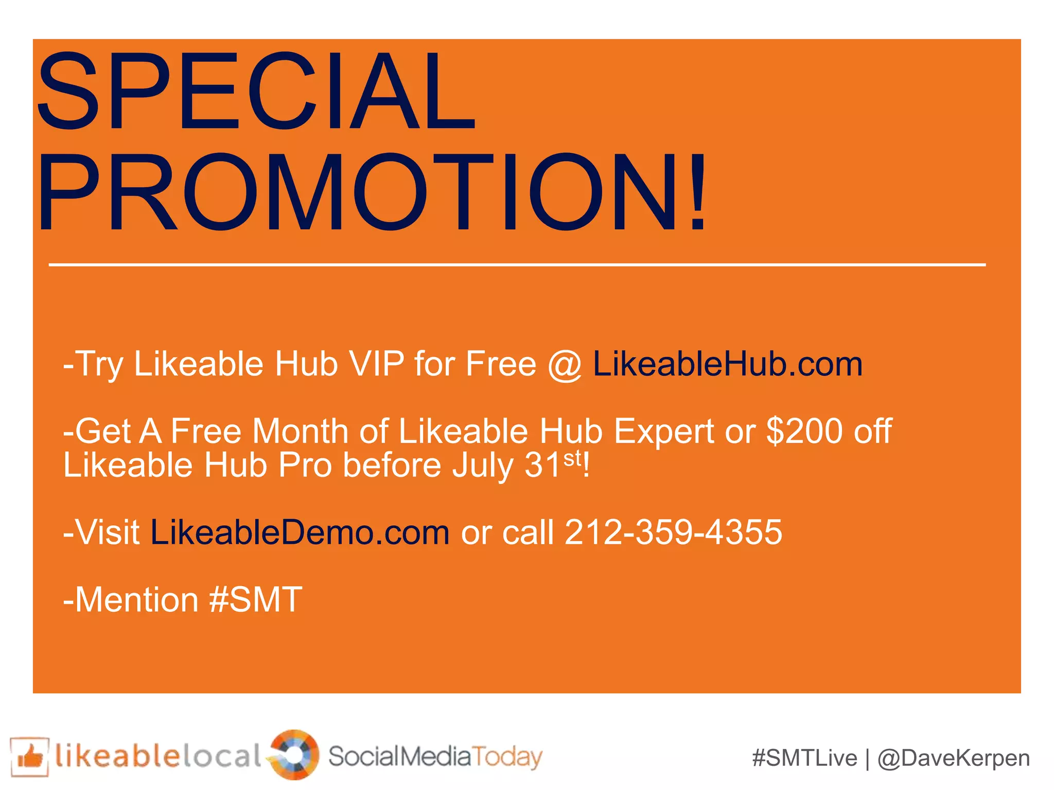 #SMTLive | @DaveKerpen
SPECIAL
PROMOTION!
-Try Likeable Hub VIP for Free @ LikeableHub.com
-Get A Free Month of Likeable Hub Expert or $200 off
Likeable Hub Pro before July 31st!
-Visit LikeableDemo.com or call 212-359-4355
-Mention #SMT
 