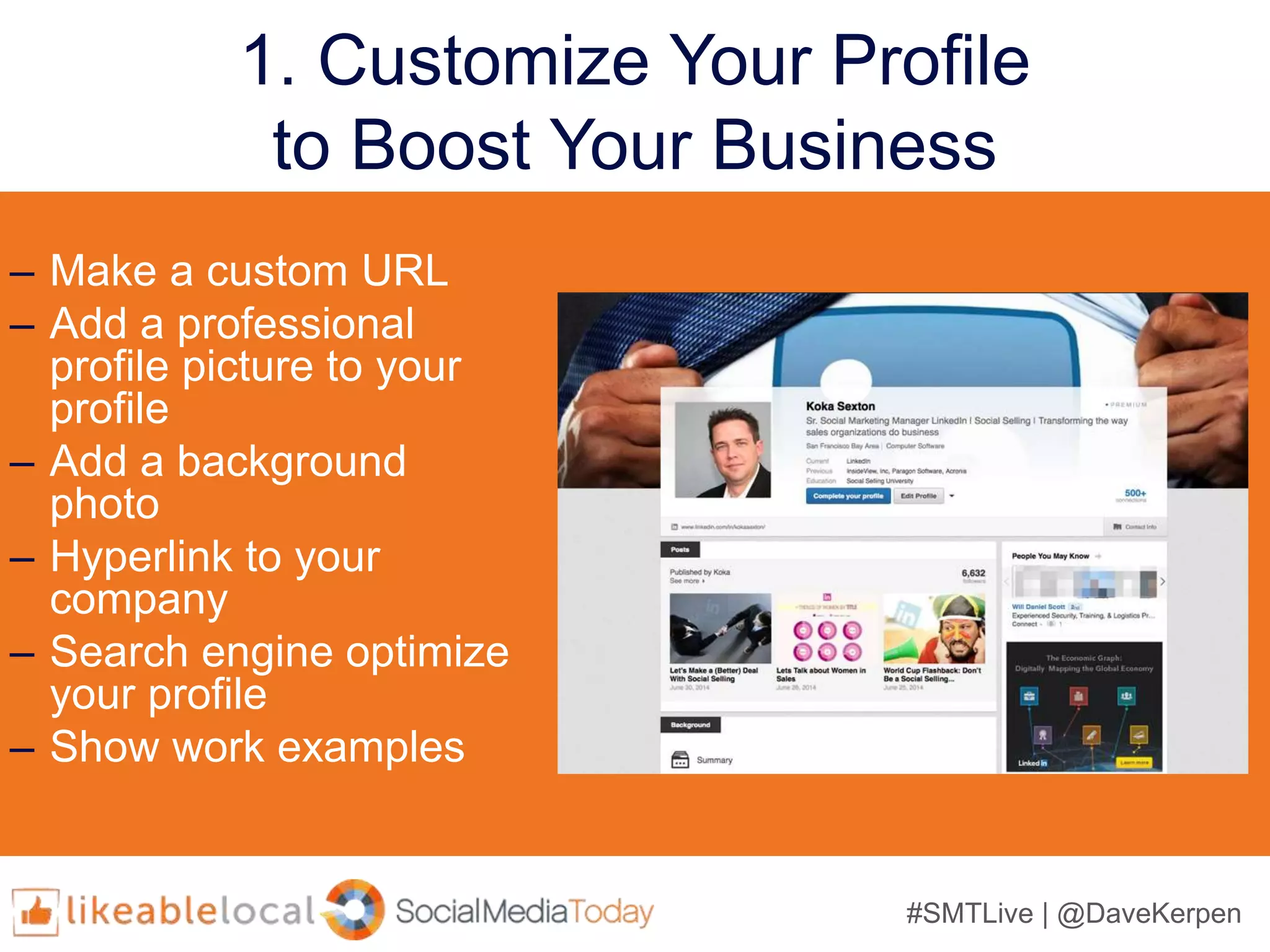 #SMTLive | @DaveKerpen
1. Customize Your Profile
to Boost Your Business
– Make a custom URL
– Add a professional
profile picture to your
profile
– Add a background
photo
– Hyperlink to your
company
– Search engine optimize
your profile
– Show work examples
 