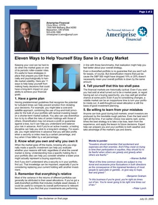 Page 1 of 2



                                 Ameriprise Financial
                                 Chris Winn, CFP®
                                 1500 NW Bethany Blvd #280
                                 Beaverton, OR 97006
                                 503-439-1880
                                 christopher.k.winn@ampf.com




Eleven Ways to Help Yourself Stay Sane in a Crazy Market
Keeping your cool can be hard to                                      in line with those benchmarks, that realization might help you
do when the market goes on one                                        feel better about your overall strategy.
of its periodic roller-coaster rides.                                 Even a diversified portfolio is no guarantee that you won't suf-
It's useful to have strategies in                                     fer losses, of course. But diversification means that just be-
place that prepare you both finan-                                    cause the S&P 500 might have dropped 10% or 20% doesn't
cially and psychologically to han-                                    necessarily mean your overall portfolio is down by the same
dle market volatility. Here are 11                                    amount.
ways to help keep yourself from
making hasty decisions that could                                     4. Tell yourself that this too shall pass
have a long-term impact on your                                       The financial markets are historically cyclical. Even if you wish
ability to achieve your financial                                     you had sold at what turned out to be a market peak, or regret
goals.                                                                having sat out a buying opportunity, you may well get another
1. Have a game plan                                                   chance at some point. Even if you're considering changes, a
                                                                      volatile market can be an inopportune time to turn your portfo-
Having predetermined guidelines that recognize the potential          lio inside out. A well-thought-out asset allocation is still the
for turbulent times can help prevent emotion from dictating           basis of good investment planning.
your decisions. For example, you might take a core-and-
satellite approach, combining the use of buy-and-hold princi-         5. Be willing to learn from your mistakes
ples for the bulk of your portfolio with tactical investing based     Anyone can look good during bull markets; smart investors are
on a shorter-term market outlook. You also can use diversifica-       produced by the inevitable rough patches. Even the best aren't
tion to try to offset the risks of certain holdings with those of     right all the time. If an earlier choice now seems rash, some-
others. Diversification may not ensure a profit or guarantee          times the best strategy is to take a tax loss, learn from the
against a loss, but it can help you understand and balance            experience, and apply the lesson to future decisions. Expert
your risk in advance. And if you're an active investor, a trading     help can prepare you and your portfolio to both weather and
discipline can help you stick to a long-term strategy. For exam-      take advantage of the market's ups and downs.
ple, you might determine in advance that you will take profits
when a security or index rises by a certain percentage, and
buy when it has fallen by a set percentage.
2. Know what you own and why you own it                                    Words to ponder
When the market goes off the tracks, knowing why you origi-                "Investors should remember that excitement and
nally made a specific investment can help you evaluate                     expenses are their enemies. And if they insist on trying
whether your reasons still hold, regardless of what the overall            to time their participation in equities, they should try to
market is doing. Understanding how a specific holding fits in              be fearful when others are greedy and greedy when
your portfolio also can help you consider whether a lower price            others are fearful."
might actually represent a buying opportunity.                                                                         --Warren Buffett
And if you don't understand why a security is in your portfolio,           "Most of the time common stocks are subject to irra-
find out. That knowledge can be important, especially if you're            tional and excessive price fluctuations in both directions
considering replacing your current holding with another invest-            as the consequence of the ingrained tendency of most
ment.                                                                      people to speculate or gamble...to give way to hope,
                                                                           fear and greed."
3. Remember that everything's relative
                                                                                                                   --Benjamin Graham
Most of the variance in the returns of different portfolios can
generally be attributed to their asset allocations. If you've got a        "In this business if you're good, you're right six times
well-diversified portfolio that includes multiple asset classes, it        out of ten. You're never going to be right nine times out
could be useful to compare its overall performance to relevant             of ten."
benchmarks. If you find that your investments are performing                                                              --Peter Lynch



                         See disclaimer on final page                                                                           July 23, 2009
 