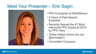 Meet Your Presenter – Erin Sagin
• PPC Evangelist at WordStream
• 5 Years of Paid Search
Expertise
• Recently Named the 4th Most
Influential PPC Expert of 2016
by PPC Hero
• Twitter Addict (check her out
@erinsagin!)
• Committed Couponer
 