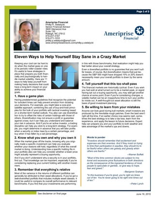 Page 1 of 2



                                 Ameriprise Financial
                                 Phillip P. Sielatycki
                                 Senior Financial Advisor
                                 3600 Glenwood Ave
                                 Suite 130
                                 Raleigh, NC 27612
                                 919-227-3167
                                 919-271-1033
                                 phillip.p.sielatycki@ampf.com
                                 www.ameripriseadvisors.com/phillip.p.sielatycki




Eleven Ways to Help Yourself Stay Sane in a Crazy Market
Keeping your cool can be hard to                                      in line with those benchmarks, that realization might help you
do when the market goes on one                                        feel better about your overall strategy.
of its periodic roller-coaster rides.                                 Even a diversified portfolio is no guarantee that you won't suf-
It's useful to have strategies in                                     fer losses, of course. But diversification means that just be-
place that prepare you both finan-                                    cause the S&P 500 might have dropped 10% or 20% doesn't
cially and psychologically to han-                                    necessarily mean your overall portfolio is down by the same
dle market volatility. Here are 11                                    amount.
ways to help keep yourself from
making hasty decisions that could                                     4. Tell yourself that this too shall pass
have a long-term impact on your                                       The financial markets are historically cyclical. Even if you wish
ability to achieve your financial                                     you had sold at what turned out to be a market peak, or regret
goals.                                                                having sat out a buying opportunity, you may well get another
1. Have a game plan                                                   chance at some point. Even if you're considering changes, a
                                                                      volatile market can be an inopportune time to turn your portfo-
Having predetermined guidelines that recognize the potential          lio inside out. A well-thought-out asset allocation is still the
for turbulent times can help prevent emotion from dictating           basis of good investment planning.
your decisions. For example, you might take a core-and-
satellite approach, combining the use of buy-and-hold princi-         5. Be willing to learn from your mistakes
ples for the bulk of your portfolio with tactical investing based     Anyone can look good during bull markets; smart investors are
on a shorter-term market outlook. You also can use diversifica-       produced by the inevitable rough patches. Even the best aren't
tion to try to offset the risks of certain holdings with those of     right all the time. If an earlier choice now seems rash, some-
others. Diversification may not ensure a profit or guarantee          times the best strategy is to take a tax loss, learn from the
against a loss, but it can help you understand and balance            experience, and apply the lesson to future decisions. Expert
your risk in advance. And if you're an active investor, a trading     help can prepare you and your portfolio to both weather and
discipline can help you stick to a long-term strategy. For exam-      take advantage of the market's ups and downs.
ple, you might determine in advance that you will take profits
when a security or index rises by a certain percentage, and
buy when it has fallen by a set percentage.
2. Know what you own and why you own it                                    Words to ponder
When the market goes off the tracks, knowing why you origi-                "Investors should remember that excitement and
nally made a specific investment can help you evaluate                     expenses are their enemies. And if they insist on trying
whether your reasons still hold, regardless of what the overall            to time their participation in equities, they should try to
market is doing. Understanding how a specific holding fits in              be fearful when others are greedy and greedy when
your portfolio also can help you consider whether a lower price            others are fearful."
might actually represent a buying opportunity.                                                                         --Warren Buffett
And if you don't understand why a security is in your portfolio,           "Most of the time common stocks are subject to irra-
find out. That knowledge can be important, especially if you're            tional and excessive price fluctuations in both directions
considering replacing your current holding with another invest-            as the consequence of the ingrained tendency of most
ment.                                                                      people to speculate or gamble...to give way to hope,
                                                                           fear and greed."
3. Remember that everything's relative
                                                                                                                   --Benjamin Graham
Most of the variance in the returns of different portfolios can
generally be attributed to their asset allocations. If you've got a        "In this business if you're good, you're right six times
well-diversified portfolio that includes multiple asset classes, it        out of ten. You're never going to be right nine times out
could be useful to compare its overall performance to relevant             of ten."
benchmarks. If you find that your investments are performing                                                              --Peter Lynch



                         See disclaimer on final page                                                                          June 16, 2010
 