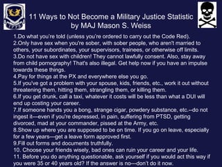 11 Ways to Not Become a Military Justice Statistic 
by MAJ Mason S. Weiss 
1.Do what you’re told (unless you’re ordered to carry out the Code Red). 
2.Only have sex when you're sober, with sober people, who aren't married to 
others, your subordinates, your supervisors, trainees, or otherwise off limits. 
3.Do not have sex with children! They cannot lawfully consent. Also, stay away 
from child pornography! That's also illegal. Get help now if you have an impulse 
towards these things. 
4.Pay for things at the PX and everywhere else you go. 
5.If you've got a problem with your spouse, kids, friends, etc., work it out without 
threatening them, hitting them, strangling them, or killing them. 
6.If you get drunk, call a taxi, whatever it costs will be less than what a DUI will 
end up costing your career. 
7.If someone hands you a bong, strange cigar, powdery substance, etc.--do not 
ingest it—even if you're depressed, in pain, suffering from PTSD, getting 
divorced, mad at your commander, pissed at the Army, etc. 
8.Show up where you are supposed to be on time. If you go on leave, especially 
for a few years—get a leave form approved first. 
9.Fill out forms and documents truthfully. 
10. Choose your friends wisely, bad ones can ruin your career and your life. 
11. Before you do anything questionable, ask yourself if you would act this way if 
you were 35 or 40 years old? If the answer is no---don’t do it now. 
