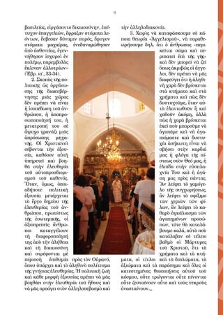 9
βα­σι­λεί­ας, εἰρ­γά­σαν­το δι­και­ο­σύ­νην, ἐ­πέ­
τυ­χον ἐ­παγ­γε­λι­ῶν, ἔ­φρα­ξαν στό­μα­τα λε­
όν­των, ἔ­σβε­σαν δύ­να­μιν πυ­ρός, ἔ­φυ­γον
στό­μα­τα μα­χαί­ρας, ἐ­νε­δυ­να­μώ­θη­σαν
ἀ­πὸ ἀ­σθε­νεί­ας, ἐ­γε­ν-
νή­θη­σαν ἰ­σχυ­ροὶ ἐν
πο­λέ­μῳ, πα­ρεμ­βο­λὰς
ἔ­κλι­ναν ἀλ­λο­τρί­ων»
(Ἑ­βρ. ι­α΄, 33-34).
2. Σκο­πὸς τῆς πο­
λι­τι­κῆς ὡς ὀρ­γά­νω­
σης τῆς δι­α­κυ­βέρ­
νη­σης μι­ᾶς χώ­ρας
δὲν πρέ­πει νὰ εἶ­ναι
ἡ ἰ­σο­πέ­δω­ση τοῦ ἀν­
θρώ­που, ἡ ἀ­πο­προ­
σω­πο­ποί­η­σή του, ἡ
με­τα­τρο­πή του σὲ
ἄ­ψυ­χο γρα­νά­ζι μι­ᾶς
ἀ­πρό­σω­πης μη­χα­
νῆς. Οἱ Χρι­στι­α­νοὶ
σέ­βον­ται τὴν ἐ­ξου­
σί­α, κα­θό­σον αὐ­τὴ
ὑ­πη­ρε­τεῖ καὶ βο­η­
θᾶ στὴν ἐ­λευ­θε­ρί­α
τοῦ αὐ­το­προσ­δι­ο­ρι­
σμοῦ τοῦ κα­θε­νός.
Ὅ­ταν, ὅ­μως, ὁ­ποι­
α­δή­πο­τε πο­λι­τι­κὴ
ἐ­ξου­σί­α με­τέρ­χε­ται
τὸ ἔρ­γο δη­μί­ου τῆς
ἐ­λευ­θε­ρί­ας τοῦ ἀν­
θρώ­που, πρω­τί­στως
τῆς ἐ­σω­τε­ρι­κῆς, οἱ
ἀ­ξι­ο­πρε­πεῖς ἄν­θρω­
ποι κα­ταγ­γέ­λουν
τὴ δι­α­φο­ρο­ποί­η­σή
της ἀ­πὸ τὴν ἀ­λή­θει­α
καὶ τὴ δι­και­ο­σύ­νη
καὶ στρέ­φον­ται μὲ
πε­ρισ­σὴ ἐ­πι­θυ­μί­α πρὸς τὸν Οὐ­ρα­νό,
ὅ­που ὑ­πάρ­χει καὶ τὸ ἀ­λη­θι­νὸ πο­λί­τευ­μα
τῆς γνή­σι­ας ἐ­λευ­θε­ρί­ας. Ἡ πο­λι­τι­κὴ ζω­ὴ
καὶ κά­θε μορ­φὴ ἐ­ξου­σί­ας πρέ­πει νὰ μᾶς
βο­η­θά­ει στὴν ἐ­λευ­θε­ρί­α τοῦ ἤ­θους καὶ
νὰ μᾶς προ­ά­γει στὸν ἀλ­λη­λο­σε­βα­σμὸ καὶ
τὴν ἀλ­λη­λο­δι­α­κο­νί­α.
3. Χω­ρὶς νὰ κα­τα­φά­σκου­με σὲ κά­
ποι­α θε­ω­ρί­α «Ἀγ­γε­λι­σμοῦ», νὰ πα­ρα­θε­
ω­ρή­σου­με δηλ. ὅ­τι ὁ ἄν­θρω­πος «πε­ρι­
κεῖ­ται σῶ­μα καὶ πε­
ρι­πα­τεῖ ἐ­πὶ τῆς γῆς»
καὶ δὲν μπο­ρεῖ νὰ ζεῖ
ὅ­πως ἀ­κρι­βῶς οἱ ἄγ­γε­
λοι, δὲν πρέ­πει νὰ μᾶς
δι­α­φεύ­γει ὅ­τι ἡ ἀ­λη­θι­
νὴ χα­ρὰ δὲν βρί­σκε­ται
στὰ κτή­μα­τα καὶ στὰ
χρή­μα­τα καὶ πὼς δὲν
δυ­στυ­χοῦ­με, ὅ­ταν αὐ­
τὰ ἐ­λατ­τω­θοῦν ἢ καὶ
χα­θοῦν ἀ­κό­μη, ἀλ­λὰ
πὼς ἡ χα­ρὰ βρί­σκε­ται
ἐ­κεῖ ποὺ μπο­ροῦ­με νὰ
ἀ­γα­πᾶ­με καὶ νὰ ἀ­γα­
πι­ό­μα­στε καὶ δυ­στυ­
χί­α ἀ­σή­κω­τη εἶ­ναι νὰ
σβή­σει στὴν καρ­δι­ά
μας ἡ φλό­γα τῆς πί­
στε­ως στὸν Θε­ό μας, ἡ
ἐλ­πί­δα στὴν εὐ­σπλα­
χνί­α Του καὶ ἡ ἀ­γά­
πη μας πρὸς πάν­τας.
Ἂν λεί­ψει τὸ χα­μό­γε­
λο τῆς συγ­χω­ρή­σε­ως,
ἂν λεί­ψει τὸ σφί­ξι­μο
τῶν χε­ρι­ῶν τῶν φί­
λων, ἂν λεί­ψει τὸ κα­
θα­ρὸ ἀγ­κά­λι­α­σμα τῶν
ἀ­γα­πη­μέ­νων προ­σώ­
πων, τό­τε θὰ κα­τα­λά­
βου­με κα­λά, αὐ­τὸ ποὺ
κα­τά­λα­βαν σὲ τέ­λει­ο
βαθ­μὸ οἱ Μάρ­τυ­ρες
τοῦ Χρι­στοῦ, ὅ­τι τὰ
χρή­μα­τα καὶ τὰ κτή­
μα­τα, οἱ τί­τλοι καὶ τὰ δι­πλώ­μα­τα, τὰ
ἀ­ξι­ώ­μα­τα καὶ τὰ πα­ρά­ση­μα καὶ ὅ­λες οἱ
κα­τε­στη­μέ­νες θε­ο­ποι­ή­σεις αὐ­τοῦ τοῦ
κό­σμου, οὔ­τε τρώ­γον­ται οὔ­τε πί­νον­ται
οὔ­τε ζε­σταί­νουν οὔ­τε καὶ τοὺς νε­κροὺς
ἀ­να­σταί­νουν._
 