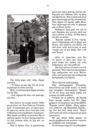 100
Τὴν ἄλλη μέρα στὴν τάξη, εἴχαμε
μουσικά.
- Τὶ ξέρεις νὰ μᾶς πῆς; Γιὰ νὰ σὲ δο-
κιμάσουμε ἄν εἶσαι σωστός!
Μόνο τὰ εὐλογητάρια ἤξερα καὶ εἶπα
ἕνα ἀπ᾿ ἔξω.
- Ἀπὸ σήμερα θά εἶσαι στὸ ψαλτήρι,
μοῦ λέει.
Ἀπὸ ἐκείνη τὴ στιγμὴ λοιπὸν, δέθη-
κα μὲ αὐτὸν τὸν Ἅγιο Γέροντα. Γιὰ μένα
ἦταν τὸ ἀποκούμπι μου, τὸ λιμάνι μου.
Ὁ γέροντας αὐτὸς εἶναι ἕνας ἀπὸ τοὺς
ἀνθρώπους ποὺ σημάδεψαν τὴ ζωή μου.
Μου ἔμαθε τοῦ Θεοῦ τὰ μουσικά. Πῶς ὁ
ψάλτης πρέπει νὰ εἶναι κατηρτισμένος,
νὰ ἔχη γνώσεις ἀλλὰ νὰ ἔχη καὶ τα-
πείνωση.
Πῶς ἡ ἀγάπη εἶναι ἡ μεγαλύτερη
ἀρετὴ καὶ πῶς ὁ ψάλτης γίνεται παι-
δαγωγὸς καὶ διδάσκει ἀπὸ τὴ θέση
ποὺ βρίσκε­ται. Πῶς ἡ ψαλτικὴ εἶναι
μέσο προσευχῆς καὶ ὄχι αὐτοσκοπός.
Πῶς πρέπει νὰ ἔχουμε φόβο Θεοῦ,
ὅταν ψέλνουμε καὶ πῶς τὸ χάρισμα
μᾶς τὸ ἔδωσε Αὐτός.
Καθόμουν ὧρες μαζί του γιὰ νὰ
μοῦ ἐξηγήση πῶς γίνεται αὐτὸ καὶ
γιατὶ γίνεται τὸ ἄλλο. Τὸ ἴδιο ἔκανε
γιὰ ὅλα τὰ παιδιά.
Ἔφευγα κρυφά, ἢ ἔτσι νόμιζα,
γιατὶ ὁ Σχολάρχης πάντα ἤξερε ποῦ
ἤ­σουν, καὶ πήγαινα στὸ Κελλί του
ποὺ ἦταν πολὺ κοντὰ ἀπὸ τὸ καλ-
ντερίμι γιὰ νὰ μου δείξη. Καὶ τὶ δὲ
μοῦ ᾿δειχνε!
Αὐτὸ τὸ γεροντάκι, ποὺ δὲν
τὸ ἔπιανε τὸ μάτι σου, ἦταν γε-
μάτο σοφία καὶ ἀγάπη γιὰ τοὺς
ἀνθρώπους, γιὰ τοὺς μαθητές.
Δὲν ἦταν μόνο οἱ γνώσεις του στὴ
μουσική. Ἦταν ἄριστος ἁγιογράφος,
εἶχε μαθητεύσει καὶ στὸν Κόντο-
γλου, καὶ ἐργάστηκε σὰν καθηγητὴς
ἁγιογραφίας στὴ Σχολή.
Ἦταν ἄριστος καλλιγράφος.
Εἶχε καλλιγραφήσει Εὐαγγέλια,
Ἀποστόλους καὶ ἄλλα πολλά, τὰ ὁποῖα
εἶχε ἱστορήσει (διακοσμήσει). Μπορῶ
νὰ πῶ ὅτι ἦταν μιὰ πηγὴ σοφίας καὶ
γνώσης γιὰ κάθε μαθητή.
Γνώριζε ὅτι οἱ μαθητὲς τῆς Σχολῆς
ἦταν φτωχὰ παιδιὰ καὶ δὲν εἶχαν
χρήματα νὰ ἀγοράσουν μουσικὰ βιβλία.
Ἔγραψε λοιπὸν βιβλία «Πρὸς χρῆσιν
τῶν μαθητῶν τῆς Ἀθωνιάδος Σχολῆς»,
ὄχι ἕνα καὶ δύο, ἀλλὰ ἑπτά. Ἔκανε
πολὺ κόπο γιὰ αὐτὸ τὸ ἔργο καὶ μὲ μέσα
πρωτόγονα.
Μὲ μιὰ εἰδικὴ ἀκίδα χάραζε τὶς
λεπτές μεμβράνες καὶ κατόπιν τυπώνα-
με τὰ βιβλία στὸν πολύγραφο.
Ἄν ἀναλογιστοῦμε ὅτι τὸ κάθε βιβλίο
 