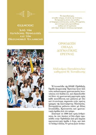 106
ειδησεισ
Ἀπὸ τὴν
παγκόσμια Ὀρθοδοξία
καὶ τὸν
Οἰκουμενικό Ἑλληνισμό
ΟΡΘΟΔΟΞΗ
ΟΜΑΔΑ
ΔΟΓΜΑΤΙΚΗΣ
ΕΡΕΥΝΑΣ
Ἀλέξανδρου Παπαδόπουλου
καθηγητοῦ Μ. Ἐκπαίδευσης
Τὸ περιοδικό μας,
σὲ κάθε τεῦχος, σὲ αὐτὴ τὴν ἑνότητα,
θὰ ἀφιερώνη αὐτὲς τὶς σελίδες
σὲ διάφορες συλλογικές, καλές, ἐθνωφελεῖς
καὶ πνευματικὲς προσπάθειες
καθὼς καὶ σὲ πρόσωπα
ποὺ εἶχαν ἤ ἔχουν ἀνάλογη προσφορά.
Ἡ ἱστοσελίδα τῆς ΟΟΔΕ (Ὀρθόδοξη
Ὁμάδα Δογματικῆς Ἔρευνας) ἦταν ἀπὸ
τοὺς παλαιότερους χριστιανικοὺς ἱστο-
τόπους στὸ διαδίκτυο, καὶ ἐξακολουθεῖ
νὰ δίνει τὴ χριστιανικὴ μαρτυρία πρὸς
κάθε κατεύθυνση καὶ μάλιστα μὲ ὅλο
καὶ ἐντονότερη παρουσία στὴν πρώτη
γραμμὴ τῆς ἀγωνιζόμενης Ἐκκλησίας.
Συνεργάζεται μάλιστα πλέον μὲ ἄλλες
ἱστοσελίδες, Χριστιανοὺς καὶ χριστια-
νικὲς ὁμάδες ἀνὰ τὸν κόσμο.
Ξεκίνησε τὸ 1998 ἀπὸ τρεῖς ἀνθρώ-
πους, ἐκ τῶν ὁποίων οἱ δύο εἶχαν προ-
σέλθει στὴν Ὀρθοδοξία ἀπὸ μία ἀκραία
προτεσταντικὴ ὁμάδα ὁ ἕνας, καὶ ἀπὸ
τὸ Ἰσλὰμ ὁ ἄλλος. Ὁ τρίτος ἦταν ἀνέκα-
 
