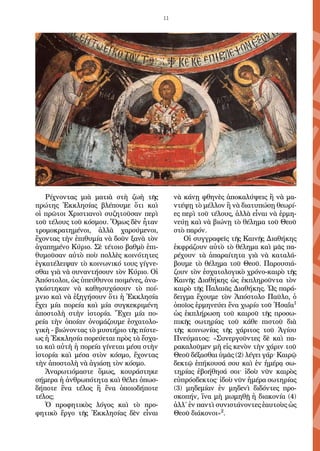 11
Ρίχνοντας μιὰ ματιὰ στὴ ζωὴ τῆς
πρώτης Ἐκκλησίας βλέπουμε ὅτι καὶ
οἱ πρῶτοι Χριστιανοὶ συζητοῦσαν περὶ
τοῦ τέλους τοῦ κόσμου. Ὅμως δὲν ἦταν
τρομοκρατημένοι, ἀλλὰ χαρούμενοι,
ἔχοντας τὴν ἐπιθυμία νὰ δοῦν ξανὰ τὸν
ἀγαπημένο Κύριο. Σὲ τέτοιο βαθμὸ ἐπι-
θυμοῦσαν αὐτὸ ποὺ πολλὲς κοινότητες
ἐγκατέλειψαν τὸ κοινωνικό τους γίγνε-
σθαι γιὰ νὰ συναντήσουν τὸν Κύριο. Οἱ
Ἀπόστολοι, ὡς ὑπεύθυνοι ποιμένες, ἀνα-
γκάστηκαν νὰ καθησυχάσουν τὸ ποί-
μνιο καὶ νὰ ἐξηγήσουν ὅτι ἡ Ἐκκλησία
ἔχει μία πορεία καὶ μία συγκεκριμένη
ἀποστολὴ στὴν ἱστορία. Ἔχει μία πο-
ρεία τὴν ὁποίαν ὀνομάζουμε ἐσχατολο-
γικὴ - βιώνοντας τὸ μυστήριο τῆς πίστε-
ως ἡ Ἐκκλησία πορεύεται πρὸς τὰ ἔσχα-
τα καὶ αὐτὴ ἡ πορεία γίνεται μέσα στὴν
ἱστορία καὶ μέσα στὸν κόσμο, ἔχοντας
τὴν ἀποστολὴ νὰ ἁγιάσῃ τὸν κόσμο.
Ἀναρωτιόμαστε ὅμως, κουράστηκε
σήμερα ἡ ἀνθρωπότητα καὶ θέλει ὁπωσ-
δήποτε ἕνα τέλος ἢ ἕνα ὁποιοδήποτε
τέλος;
Ὁ προφητικὸς λόγος καὶ τὸ προ-
φητικὸ ἔργο τῆς Ἐκκλησίας δὲν εἶναι
νὰ κάνῃ φθηνὲς ἀποκαλύψεις ἢ νὰ μα-
ντέψῃ τὸ μέλλον ἢ νὰ διατυπώσῃ θεωρί-
ες περὶ τοῦ τέλους, ἀλλὰ εἶναι νὰ ἑρμη-
νεύῃ καὶ νὰ βιώνῃ τὸ θέλημα τοῦ Θεοῦ
στὸ παρόν.
Οἱ συγγραφεῖς τῆς Καινῆς Διαθήκης
ἐκφράζουν αὐτὸ τὸ θέλημα καὶ μᾶς πα-
ρέχουν τὰ ἀπαραίτητα γιὰ νὰ καταλά-
βουμε τὸ θέλημα τοῦ Θεοῦ. Παρουσιά-
ζουν τὸν ἐσχατολογικὸ χρόνο-καιρὸ τῆς
Καινῆς Διαθήκης ὡς ἐκπληροῦντα τὸν
καιρὸ τῆς Παλαιᾶς Διαθήκης. Ὡς παρά-
δειγμα ἔχουμε τὸν Ἀπόστολο Παῦλο, ὁ
ὁποῖος ἑρμηνεύει ἕνα χωρίο τοῦ Ἡσαΐα1
ὡς ἐκπλήρωση τοῦ καιροῦ τῆς προσω-
πικῆς σωτηρίας τοῦ κάθε πιστοῦ διὰ
τῆς κοινωνίας τῆς χάριτος τοῦ Ἁγίου
Πνεύματος: «Συνεργοῦντες δὲ καὶ πα-
ρακαλοῦμεν μὴ εἰς κενὸν τὴν χάριν τοῦ
Θεοῦ δέξασθαι ὑμᾶς (2) λέγει γάρ· Καιρῷ
δεκτῷ ἐπήκουσά σου καὶ ἐν ἡμέρᾳ σω-
τηρίας ἐβοήθησά σοι· ἰδοὺ νῦν καιρὸς
εὐπρόσδεκτος· ἰδοὺ νῦν ἡμέρα σωτηρίας
(3) μηδεμίαν ἐν μηδενὶ διδόντες προ-
σκοπήν, ἵνα μὴ μωμηθῇ ἡ διακονία (4)
ἀλλ΄ ἐν παντὶ συνιστάνοντες ἑαυτοὺς ὡς
Θεοῦ διάκονοι»2
.
 