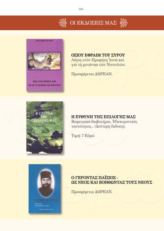 124
ΟΙ EΚΔΟΣΕΙς ΜΑΣ
Ο ΓΕΡΟΝΤΑΣ ΠΑΪΣΙΟΣ -
ΩΣ ΝΕΟΣ ΚΑΙ ΒΟΗΘΩΝΤΑΣ ΤΟΥΣ ΝΕΟΥΣ
Προσφέρεται ΔΩΡΕΑΝ.
ΟΣΙΟΥ ΕΦΡΑΙΜ ΤΟΥ ΣΥΡΟΥ
Λόγος στὸν Προφήτη Ἰωνᾶ καὶ
γιὰ τὴ μετάνοια τῶν Νινευϊτῶν.
Προσφέρεται ΔΩΡΕΑΝ.
Η ΕΥΘΥΝΗ ΤΗΣ ΕΠΙΛΟΓΗΣ ΜΑΣ
Βιομετρικὰ διαβατήρια, Ἠλεκτρονικὲς
ταυτότητες... (Δεύτερη ἔκδοση).
Τιμή: 7 Εὐρώ
 