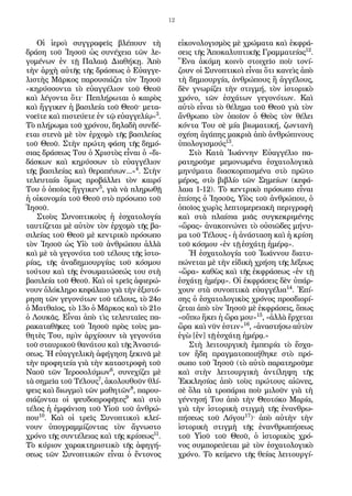 12
Οἱ ἱεροὶ συγγραφεῖς βλέπουν τὴ
δράση τοῦ Ἰησοῦ ὡς συνέχεια τῶν λε-
γομένων ἐν τῇ Παλαιᾷ Διαθήκῃ. Ἀπὸ
τὴν ἀρχὴ αὐτῆς τῆς δράσεως ὁ Εὐαγγε-
λιστὴς Μᾶρκος παρουσιάζει τὸν Ἰησοῦ
«κηρύσσοντα τὸ εὐαγγέλιον τοῦ Θεοῦ
καὶ λέγοντα ὅτι· Πεπλήρωται ὁ καιρὸς
καὶ ἤγγικεν ἡ βασιλεία τοῦ Θεοῦ· μετα-
νοεῖτε καὶ πιστεύετε ἐν τῷ εὐαγγελίῳ»3
.
Τὸ πλήρωμα τοῦ χρόνου, δηλαδὴ συνδέ-
εται στενὰ μὲ τὸν ἐρχομὸ τῆς βασιλείας
τοῦ Θεοῦ. Στὴν πρώτη φάση τῆς δημό-
σιας δράσεως Του ὁ Χριστὸς εἶναι ὁ «δι-
δάσκων καὶ κηρύσσων τὸ εὐαγγέλιον
τῆς βασιλείας καὶ θεραπέυων...»4
. Στὴν
τελευταία ὅμως προβάλλει τὸν καιρό
Του ὁ ὁποῖος ἤγγικεν5
, γιὰ νὰ πληρωθῇ
ἡ οἰκονομία τοῦ Θεοῦ στὸ πρόσωπο τοῦ
Ἰησοῦ.
Στοὺς Συνοπτικοὺς ἡ ἐσχατολογία
ταυτίζεται μὲ αὐτὸν τὸν ἐρχομὸ τῆς βα-
σιλείας τοῦ Θεοῦ μὲ κεντρικὸ πρόσωπο
τὸν Ἰησοῦ ὡς Υἱὸ τοῦ ἀνθρώπου ἀλλὰ
καὶ μὲ τὰ γεγονότα τοῦ τέλους τῆς ἱστο-
ρίας, τῆς ἀναδημιουργίας τοῦ κόσμου
τούτου καὶ τῆς ἐνσωματώσεώς του στὴ
βασιλεία τοῦ Θεοῦ. Καὶ οἱ τρεῖς ἀφιερώ-
νουν ὀλόκληρο κεφάλαιο γιὰ τὴν ἐξιστό-
ρηση τῶν γεγονότων τοῦ τέλους, τὸ 24ο
ὁ Ματθαῖος, τὸ 13ο ὁ Μᾶρκος καὶ τὸ 21ο
ὁ Λουκᾶς. Εἶναι ἀπὸ τὶς τελευταῖες πα-
ρακαταθῆκες τοῦ Ἰησοῦ πρὸς τοὺς μα-
θητὲς Του, πρὶν ἀρχίσουν τὰ γεγονότα
τοῦ σταυρικοῦ θανάτου καὶ τῆς Ἀναστά-
σεως. Ἡ εὐαγγελικὴ ἀφήγηση ξεκινᾶ μὲ
τὴν προφητεία γιὰ τὴν καταστροφὴ τοῦ
Ναοῦ τῶν Ἱεροσολύμων6
, συνεχίζει μὲ
τὰ σημεῖα τοῦ Τέλους7
, ἀκολουθοῦν θλί-
ψεις καὶ διωγμοὶ τῶν μαθητῶν8
, παρου-
σιάζονται οἱ ψευδοπροφῆτες9
καὶ στὸ
τέλος ἡ ἐμφάνιση τοῦ Υἱοῦ τοῦ ἀνθρώ-
που10
. Καὶ οἱ τρεῖς Συνοπτικοὶ κλεί-
νουν ὑπογραμμίζοντας τὸν ἄγνωστο
χρόνο τῆς συντέλειας καὶ τῆς κρίσεως11
.
Τὸ κύριον χαρακτηριστικὸ τῆς ἀφηγή-
σεως τῶν Συνοπτικῶν εἶναι ὁ ἔντονος
εἰκονολογισμὸς μὲ χρώματα καὶ ἐκφρά-
σεις τῆς Ἀποκαλυπτικῆς Γραμματείας12
.
Ἕνα ἀκόμη κοινὸ στοιχεῖο ποὺ τονί-
ζουν οἱ Συνοπτικοὶ εἶναι ὅτι κανεὶς ἀπὸ
τὴ δημιουργία, ἀνθρώπους ἢ ἀγγέλους,
δὲν γνωρίζει τὴν στιγμή, τὸν ἱστορικὸ
χρόνο, τῶν ἐσχάτων γεγονότων. Καὶ
αὐτὸ εἶναι τὸ θέλημα τοῦ Θεοῦ γιὰ τὸν
ἄνθρωπο τὸν ὁποῖον ὁ Θεὸς τὸν θέλει
κόντα Του σὲ μία βιωματική, ζωντανὴ
σχέση ἀγάπης μακριὰ ἀπὸ ἀνθρώπινους
ὑπολογισμούς13
.
Στὸ Κατὰ Ἰωάννην Εὐαγγέλιο πα-
ρατηροῦμε μεμονωμένα ἐσχατολογικὰ
μηνύματα διασκορπισμένα στὸ πρῶτο
μέρος, στὸ βιβλίο τῶν Σημείων (κεφά-
λαια 1-12). Τὸ κεντρικὸ πρόσωπο εἶναι
ἐπίσης ὁ Ἰησοῦς, Υἱὸς τοῦ ἀνθρώπου, ὁ
ὁποῖος χωρὶς λεπτομερειακὴ περιγραφὴ
καὶ στὰ πλαίσια μιᾶς συγκεκριμένης
«ὥρας» ἀνακοινώνει τὸ οὐσιῶδες μήνυ-
μα τοῦ Τέλους - ἡ ἀνάσταση καὶ ἡ κρίση
τοῦ κόσμου «ἐν τῇ ἐσχάτῃ ἡμέρᾳ».
Ἡ ἐσχατολογία τοῦ Ἰωάννου διατυ-
πώνεται μὲ τὴν εἰδικὴ χρήση τῆς λέξεως
«ὥρα» καθὼς καὶ τῆς ἐκφράσεως «ἐν τῇ
ἐσχάτῃ ἡμέρᾳ». Οἱ ἐκφράσεις δὲν ὑπάρ-
χουν στὰ συνοπτικὰ εὐαγγέλια14
. Ἐπί-
σης ὁ ἐσχατολογικὸς χρόνος προσδιορί-
ζεται ἀπὸ τὸν Ἰησοῦ μὲ ἐκφράσεις, ὅπως
«οὔπω ἥκει ἡ ὥρα μου»15
, «ἀλλὰ ἔρχεται
ὥρα.
καὶ νῦν ἐστιν»16
, «ἀναστήσω αὐτὸν
ἐγὼ [ἐν] τῇ ἐσχάτῃ ἡμέρᾳ.»
Στὴ λειτουργικὴ ἐμπειρία τὸ ἔσχα-
τον ἤδη πραγματοποιήθηκε στὸ πρό-
σωπο τοῦ Ἰησοῦ (τὸ αὐτὸ παρατηροῦμε
καὶ στὴν λειτουργικὴ ἀντίληψη τῆς
Ἐκκλησίας ἀπὸ τοὺς πρώτους αἰῶνες,
σὲ ὅλα τὰ τροπάρια ποὺ μιλοῦν γιὰ τὴ
γέννησή Του ἀπὸ τὴν Θεοτόκο Μαρία,
γιὰ τὴν ἱστορικὴ στιγμὴ τῆς ἐνανθρω-
πήσεως τοῦ Λόγου17
)· ἀπὸ αὐτὴν τὴν
ἱστορικὴ στιγμὴ τῆς ἐνανθρωπήσεως
τοῦ Υἱοῦ τοῦ Θεοῦ, ὁ ἱστορικὸς χρό-
νος συμπορεύεται μὲ τὸν ἐσχατολογικὸ
χρόνο. Τὸ κείμενο τῆς θείας λειτουργί-
 