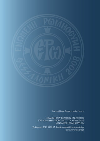 Τηλέφωνo: 2310 55 22 07, Email: contact@enromiosini.gr
www.enromiosini.gr
ΕΚΔΟΣΗ ΤΟΥ ΚΕΝΤΡΟΥ ΕΝΟΤΗΤΟΣ
ΚΑΙ ΜΕΛΕΤΗΣ-ΠΡΟΒΟΛΗΣ ΤΩΝ ΑΞΙΩΝ ΜΑΣ
«ΕΝΩΜΕΝΗ ΡΩΜΗΟΣΥΝΗ»
Ἀποστέλλεται δωρεάν, τιμῆς ἕνεκεν.
 
