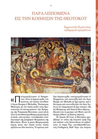 15
ΠΑΡΑΛΕΙΠΟΜΕΝΑ
ΕΙΣ ΤΗΝ ΚΟΙΜΗΣΙΝ ΤΗΣ ΘΕΟΤΟΚΟΥ
Ἐμμανουὴλ Περσυνάκη
καθηγητοῦ-ἱεροψάλτου
«Π
ανηγυριζέτωσαν οἱ θεοφρο-
νες» εἶναι ἡ ἀκροστιχίδα τοῦ
κανόνος, τὸν ὁποῖον συνέθεσε
ὁ ἅγιος Κοσμᾶς ὁ Μελωδός, Ἐπίσκοπος
Μαϊουμᾶ, μὲ τὸν ὁποῖο καλεῖ τοὺς Χρι-
στιανοὺς νὰ πανηγυρίσουν τὴν Κοίμη-
ση τῆς Ὑπεραγίας Θεοτόκου, γιατί αὐτὴ
εἶναι ἡ σπουδαιότερη Θεομητορικὴ ἑορτὴ
ἡ ὁποία «πάντας ἄγει» (συναθροίζει) στὸν
ἑορτασμὸ τῆς ζωηφόρου Κοιμήσεως τῆς
Θεοτόκου. Εἶναι ἡ μόνη Θεομητορικὴ
ἑορτὴ κατὰ τὴν ὁποία στοὺς ναοὺς
ψάλλονται δύο κανόνες. Ὁ πρῶτος ποὺ
ἔχει ἀκροστιχίδα «πανηγυριζέτωσαν οἱ
θεοφρονες» καὶ συνετέθη ἀπὸ τὸν ἅγιο
Κοσμᾶ τὸν Μελωδὸ σὲ ἦχο πρῶτο, καὶ ὁ
δεύτερος ποὺ συνετέθη ἀπὸ τὸν ἅγιο Ἰω-
άννη τὸν Δαμασκηνὸ σὲ ἦχο τέταρτο «Ζῆ
ἀεὶ Θεομήτωρ, κἂν δεκάτη θᾶνε πέμπτη».
Ζῆ πάντοτε ἡ μητέρα τοῦ Θεοῦ, καὶ ἂν
ἀκόμη πέθανε τὴ δεκάτη πέμπτη.
Σὲ ἡλικία 59 ἐτῶν ἡ Θεοτόκος προ-
έβλεψε τὸ τέλος τῆς ἐπιγείου ζωῆς Της
καὶ κάλεσε τοὺς Ἀποστόλους νὰ κηδεύ-
σουν τὸ σῶμα Της «συναθροισθέντες»
στὴ Γεσθημανή. Καθ' ὅλην τὴν ἐπίγεια
ἹερὰΜονὴΒατοπεδίου,ἍγιονὌρος
 