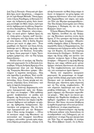 16
ζωή Της ἡ Παναγία «Νικητικὰ μὲν βρα-
βεῖα ἤρω, κατὰ τῆς φύσεως...» σύμφωνα
μὲ τὸν ἱερὸ Κοσμᾶ Μελωδό. Ὅπως ἑρμη-
νεύει ὁ ἅγιος Νικόδημος, ἡ Παναγία ἐνί-
κησε τὴν ἀνθρώπινη φύση, διότι ἀσπό-
ρως συνέλαβε τὸν Θεὸν Λόγον, ἐγέννησε
αὐτὸν ἀφθόρως καὶ ἀνωδίνως, διαμείνα-
σα οὕτω Ἀειπάρθενος. Ὅλα αὐτὰ τὴν κα-
τέστησαν «τῶν Οὐρανῶν πλατυτέρα».
Εἶχε «τὸ κατὰ φύσιν» ἔφθασε ὅμως εἰς
τὸ «ὑπὲρ φύσιν», ἔχουσα «καθ' ἑαυτὴν»
τὴν ὑπόσχεση ποὺ εἶχε δώσει στὸν Θεὸ
μὲ τοὺς λόγους «ἰδοὺ ἡ δούλη Κυρίου
γένοιτο μοι κατὰ τὸ ρῆμα σου». Ἔτσι
μιμήθηκε τὸν Χριστὸν καὶ ὅπως Αὐτός,
ὑπέκυψε καὶ ἡ «Μήτηρ τῆς ζωῆς» στὸν
φυσικὸ νόμο τοῦ θανάτου. Ἀναστήθη-
κε ὅμως, ὅπως μαρτυρεῖ ὁ ἱερὸς Ὑμνο-
γράφος γράφοντας «σὺν τῷ Υἱῷ ἐγείρη
διαιωνίζουσα».
Πολλοὶ εἶναι οἱ πατέρες τῆς Ἐκκλη-
σίας ποὺ μαρτυροῦν ὅτι ἡ Παναγία ἀνα-
στήθηκε. Ὁ ἅγιος Ἀνδρέας Κρήτης σ'ἕνα
ἐγκωμιαστικὸ λόγο γιὰ τὴν Κοίμηση
τῆς Ὑπεραγίας Θεοτόκου γράφει: «Μυ-
στήριον ἡ παροῦσα πανήγυρις... Πῶς
οὐκ ἀψευδὴς ἡ μετάθεσις; Ἐπεὶ συνθέ-
του λύσις, μερῶν διάζευξις, ἀνάλυσις
ἐπίτευξης, (ἤτοι, ἕνωση ψυχῆς καὶ σώ-
ματος), σύμπηξις (ἤτοι, ἀνάστασις ) καὶ
πρὸς τὸ ἀφανὲς ὑποχώρησις».
Ὁ ἅγιος Ἰωάννης Δαμασκηνὸς στὸν
τρίτο ἐγκωμιαστικὸ πρὸς τὴν Κοίμη-
σιν λόγο του ἀναφέρει: «Ἔδει καθάπερ
χρυσὸν ἀποβαλοῦσαν τὸ γεῶδες καὶ
ἀλαμπὲς τῆς θνητότητος πάχος, ὡς ἐν
χωνεύσει τῷ θανάτω τὴν σάρκα (τῆς Θε-
οτόκου) ἄφθαρτον καὶ καθαρὰν τῷ φέγ-
γει τῆς ἀφθαρσίας ἐκλάμπουσαν, ἑξα-
ναστῆναι τοῦ μνήματος». Εἰς τὸν δεύ-
τερο ἐγκωμιαστικὸ γιὰ τὴν Κοίμησιν
λόγο ὁ ἴδιος πατὴρ ἀναφέρει: «...Οὕτω
τὸ πανάγιον σῶμα (τῆς Θεοτόκου) τῷ
πανευκλεεῖ καὶ ὑπερφυεῖ ἀποτίθεται
μνήματι, κἀντεῦθεν τριταία πρὸς οὐρα-
νίους δόμους μετεωρίζεται...ὥσπερ τὸ ἐξ
αὐτῆς ἐνυποστὰν τῷ Θεῷ Λόγῳ σῶμα τὸ
ἅγιον τὸ ἀκήρατον τῇ τρίτῃ ἡμέρᾳ τοῦ
μνήματος ἐξανίστατο. οὕτω καὶ ταύτην
ἔδει ἑξαρπασθῆναι τοῦ τάφου, καὶ πρὸς
τὸν Υἱὸν τὴν Μητέρα προσορμισθήναι».
Τὴν ἴδια ἄποψη ὑποστηρίζει καὶ ὁ θεῖος
Γρηγόριος ὁ Παλαμᾶς εἰς τὸν εἰς τὴν
Κοίμησιν λόγον του.
Ὁ ἅγιος Μάρκος Εὐγενικός, Ἐπίσκο-
πος Ἐφέσου, συνέθεσε εἰς τὴν Κοίμη-
σιν τῆς Θεοτόκου κανόνες στοὺς ὀκτὼ
ἤχους. Σ' ἕνα τροπάριο τῆς ἐνάτης ὠδῆς
τοῦ βαρέως ἤχου ἀναφέρει: «Μεγαλυ-
νέσθω εὐφήμοις ὠδαῖς ἡ Παναγνὸς μα-
καριζέσθω ἀξίως ἡ Παμμακάριστος, ὅτε
νενέκρωται καὶ ἐγήγερται πάλιν ὡς Μή-
τηρ τοῦ Κυρίου, εἰς πίστωσιν ἐσχάτης
ἀναστάσεως ἥν ἐλπίζομεν». Σὲ ἄλλο τρο-
πάριο τῆς ἕκτης ὠδῆς τοῦ κανόνα τοῦ
πλαγίου τετάρτου ἤχου ὁ ἴδιος πατὴρ
ἀναφέρει : «Νέκρωσιν ἡ τῆς ζωῆς Μήτηρ
δέχεται, καὶ τάφῳ τεθεῖσα μετὰ τρίτην
ἡμέραν εὐκλεῶς ἐξανίσταται εἰς αἰῶνας
τῷ Υἱῷ συμβασιλεύουσα, καὶ αἰτοῦσα
τὴν τῶν πταισμάτων ἡμῶν ἄφεσιν».
Ἐκτὸς τῶν παραπάνω πατερικῶν
μαρτυριῶν θὰ μπορούσαμε νὰ ἀναφέ-
ρουμε πολλὲς ἀκόμη μαρτυρίες πολλῶν
Πατέρων ποὺ νὰ ἀποδεικνύουν ὅτι ἡ
Παναγία μας «ἐξανέστη πρὸς οὐρανοὺς
καὶ τῷ Υἱῳ αὐτῆς, συμβασιλεύει». Ἡ
τῶν οὐρανῶν ὑψηλότερα καὶ τῶν Χε-
ρουβεὶμ ἐνδοξότερα... ἐν ταῖς τοῦ Υἱοῦ
χερσί, σήμερον τὴν Παναγίαν παρατίθε-
ται ψυχήν... Ἔδει τῆς ἐν τῷ τίκτειν φυ-
λαξάσης τὴν Παρθενίαν ἀλώβητον, ἀδι-
άφθορον τηρηθῆναι τὸ σῶμα καὶ μετὰ
θάνατον. Καὶ ὅπως τίκτουσα ἀλώβητος
ἡ παρθενία μεμένηκε οὕτω καὶ μεταστά-
σα ἀδιάλυτον τὸ σῶμα πεφύλακται».
Κατὰ τὸ ἐξαποστειλάριον τῆς ἑορτῆς
ἡ Παναγία κάλεσε τοὺς Ἀποστόλους νὰ
συναθροισθοῦν στὴ Γεθσημανὴ γιὰ νὰ
κηδεύσουν τὸ σῶμα Της καὶ ζήτησε ἀπὸ
τὸν Υἱόν Της νὰ παραλάβει τὸ πνεῦμα
Της. Εἶναι βέβαιον λοιπόν, ὅτι ἡ Πανα-
 