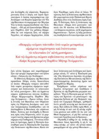 17
γία ἀνελήφθη εἰς οὐρανούς. Χαρακτη-
ριστικὸς εἶναι ὁ λόγος τοῦ ἱεροῦ Χρυ-
σοστόμου ὁ ὁποῖος περιγράφοντας τὴν
Ἀνάληψιν τοῦ Κυρίου ἐμφανίζει τὸν Υἱὸ
τῆς Θεοτόκου νὰ παρηγορεῖ τὴν Μητέρα
Του ἡ ὁποία παρακολουθοῦσε τὴν Ἀνά-
ληψιν... «Οὐ μὴ σὲ ἐγκαταλείψω Μῆτερ
μου Παρθένε, ἀλλ' ὅτε μέλλεις ἐξέρχε-
σθαι ἐκ τοῦ σώματός Σου, οὐ πέμψω
Ἄγγελον, οὐ πέμψω Ἀρχάγγελον, ἀλλὰ
ἐγὼ αὐτὸς ἔρχομαι καὶ παραλήψομαί
Σου τὴν ψυχὴν λαμπροτέραν τοῦ ἡλίου
οὖσαν« (Λόγος εἰς τὴν Ἀνάληψιν).
Ἡ ἀθάνατος Κοίμησις τῆς Θεοτόκου
προκάλεσε θλίψη στοὺς Ἀποστόλους
οἱ ὁποῖοι «Θεαρχίῳ νεύματι πάντοθεν
ὑπὸ νεφῶν μεταρσίως αἰρόμενοι παρέ-
στησαν καὶ ἐπόπτευσαν τὸ τελευταῖον
ἐπ' αὐτὴ μυστήριον». Καὶ τῷ ἀχράντῳ
σώματι κηδεύσαντες σεπτῶς ἀνεβόων
«Χαῖρε Κεχαριτωμένη Παρθένε Μή-
τηρ Ἀνύμφευτε». «Ἄρατε πύλας» ἦταν
ἡ ἐντολὴ τοῦ Βασιλέως τῶν Οὐρανῶν
πρὸς τὶς Οὐράνιες Δυνάμεις «καὶ ταύ-
την ὑπερκοσμίως ὑποδέξασθαι» γιὰ νὰ
ἀπολαμβάνει ἡ Θεοτόκος τὴν οὐράνιον
δόξαν. Ἀνέστη καὶ ἀνελήφθη ἡ Θεοτό-
κος πρὸς τοὺς Οὐρανούς, αὐτὸ τὸ μαρ-
τυρεῖ ὁ κενὸς τάφος ποὺ βρίσκεται μέχρι
σήμερα στὴ Γεσθημανή. Γεννᾶται εὐλό-
γως τὸ ἐρώτημα, ἀφοῦ ἡ Παναγία ἀνα-
στήθηκε γιατί ἡ Ἐκκλησία δὲν ἑορτάζει
τὴν Ἀνάστασιν τῆς Θεοτόκου; Κατὰ τὸν
ἅγιο Νικόδημο τρεῖς εἶναι οἱ λόγοι. Ὁ
πρῶτος, διότι ἡ Ἀνάστασις τῆς Θεοτόκου
δὲν μαρτυρεῖται στὴν Παλαιὰ καὶ Καινὴ
Διαθήκη οὔτε στὶς ὑπόλοιπες ἱερὲς Γρα-
φές. Ὁ δεύτερος, διότι ἡ ἀνάστασις τῆς
Θεοτόκου «δόγμα ἐστὶ μυστικὸν» καὶ
κατὰ τὸν 91 κανόνα τοῦ Μ.Βασιλείου
«τὰ δόγματα σιωπᾶται, τὰ δὲ κηρύγματα
δημοσιεύεται». Τρίτον, ἡ λέξη μετάστα-
σις ὑποδηλώνει ἔννοια εὐρυτέρα τῶν λέ-
ξεων ἀνάστασις καὶ ἀνάληψις καὶ ἐμπε-
ριέχει αὐτές. Γι' αὐτὸ ἡ Ἐκκλησία μας
τὴν 15η Αὐγούστου ἑορτάζει τὴ μνήμη
τῆς Πανσέπτου Μεταστάσεως τῆς Πανυ-
περευλογημένης Δεσποίνης ἡμῶν καὶ
Ἀειπαρθένου Μαρίας.
Ἐπήρθησαν πύλαι οὐράνιαι καὶ
ἄγγελοι ἀνύμνησαν καὶ ὑπεδέξατο ὁ
Χριστὸς τὸ τῆς Παρθενίας μητρῷον κει-
μήλιον. Ἔτσι ἡ Παναγία μας μὲ τὴ Γέν-
νηση τοῦ Χριστοῦ «τὸ μεσότοιχον» τῆς
ἁμαρτίας διέλυσε μὲ τὴν Κοίμησίν της,
κατὰ τὸν Γρηγόριο Παλαμᾶ, «μεθόριον
ἐστὶν μεταξὺ κτιστῆς καὶ ἀκτίστου φύ-
σεως. Καὶ οὐδεὶς ἂν ἔλθοι πρὸς Θεόν, εἰ
μὴ δι'αὐτῆς τὲ καὶ τοῦ ἐξ αὐτῆς τεχθέ-
ντος μεσίτου καὶ οὐδὲν ἂν ἐκ τῶν τοῦ
Θεοῦ δωρημάτων, εἰ μὴ διὰ ταύτης γέ-
νοιτο καὶ Ἀγγέλοις καὶ ἀνθρώποις».
«Ἡγιάσθη ὁ αἰθὴρ ἐν τῇ ἀνόδῳ τῆς
Θεοτόκου ὅπως ἐφωτίσθη ἡ γῆ ἐν τῷ
τόκῳ αὐτῆς», γι' αὐτὸ «Αἱ γενεαὶ πᾶσαι
μακαρίζομεν σὲ τὴν μόνην Θεοτόκον». _
«Θεαρχίῳ νεύματι πάντοθεν ὑπὸ νεφῶν μεταρσίως
αἰρόμενοι παρέστησαν καὶ ἐπόπτευσαν
τὸ τελευταῖον ἐπ’ αὐτὴ μυστήριον».
Καὶ τῷ ἀχράντῳ σώματι κηδεύσαντες σεπτῶς ἀνεβόων
«Χαῖρε Κεχαριτωμένη Παρθένε Μήτηρ Ἀνύμφευτε».
 