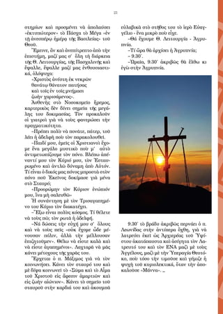 21
στηρίων καὶ προσμένει νὰ ἀπολαύσει
«ἐκτυπώτερον» τὸ Πάσχα τὸ Μέγα «ἐν
τῇ ἀνεσπέρῳ ἡμέρᾳ τῆς Βασιλείας» τοῦ
Θεοῦ.
Ἔμεινε, ἂν καὶ ἀνεπίτρεπτο ἀπὸ τὴν
ἐπιστήμη, μαζί μας σ’ ὅλη τὴ διάρκεια
τῆς Θ. Λειτουργίας, τῆς Πασχαλινῆς καὶ
ἔψαλλε, ἔψαλλε μαζί μας ἐνθουσιαστι-
κά, ὁλόψυχα:
«Χριστὸς ἀνέστη ἐκ νεκρῶν
θανάτῳ θάνατον πατήσας
καὶ τοῖς ἐν τοῖς μνήμασι
ζωὴν χαρισάμενος».
Ἀσθενὴς στὸ Νοσοκομεῖο ἤρεμος,
καρτερικὸς δὲν δίνει σημεῖα τῆς μεγά-
λης του δοκιμασίας. Τὸν προκαλοῦν
οἱ γιατροὶ γιὰ νὰ τοὺς φανερώσει τὴν
πραγματικότητα.
–Πρέπει πολὺ νὰ πονᾶτε, πάτερ, τοῦ
λέει ἡ ἀδελφὴ ποὺ τὸν παρακολουθεῖ.
–Παιδί μου, ἐμεῖς οἱ Χριστιανοὶ ἔχο-
με ἕνα μεγάλο μυστικὸ ποὺ μ’ αὐτὸ
ἀντιμετωπίζουμε τὸν πόνο. Βλέπω ἀπέ-
ναντί μου τὸν Κύριό μου, τὸν Ἐσταυ-
ρωμένο καὶ ἀντλῶ δύναμη ἀπὸ Αὐτόν.
Τί εἶναι ὁ δικός μας πόνος μπροστὰ στὸν
πόνο ποῦ Ἐκεῖνος δοκίμασε γιὰ μένα
στὸ Σταυρό;
«Προορώμην τὸν Κύριον ἐνώπιόν
μου, ἵνα μὴ σαλευθῶ»
Ἡ συνάντηση μὲ τὸν Τρισαγαπημέ-
νο του Κύριο τὸν διακατέχει.
–Ἔξω εἶναι πολὺς κόσμος. Τί θέλετε
νὰ τοὺς πῶ; τὸν ρωτᾶ ἡ ἀδελφή.
–Νά δώσεις τὴν εὐχή μου σ’ ὅλους
καὶ νὰ τοὺς πεῖς «οὐκ ἔχομε ὧδε μέ-
νουσαν πόλιν, ἀλλὰ τὴν μέλλουσαν
ἐπιζητοῦμεν». Θέλω νὰ εἶστε καλὰ καὶ
νὰ εἶστε ἀγαπημένοι». Λαχταρᾶ νὰ μᾶς
κάνει μέτοχους τῆς χαρᾶς του.
Ἔρχεται ὁ π. Μάξιμος γιὰ νὰ τὸν
κοινωνήσει. Κάνει τὸν σταυρό του καὶ
μὲ δίψα κοινωνεῖ τὸ «Σῶμα καὶ τὸ Αἷμα
τοῦ Χριστοῦ εἰς ἄφεσιν ἁμαρτιῶν καὶ
εἰς ζωὴν αἰώνιον». Κάνει τὸ σημεῖο τοῦ
σταυροῦ στὴν καρδιά του καὶ ἀκουμπᾶ
εὐλαβικὰ στὸ στῆθος του τὸ ἱερὸ Εὐαγ-
γέλιο - ἕνα μικρὸ ποὺ εἶχε.
–Θά ἔχουμε Θ. Λειτουργία - Ἀγρυ-
πνία.
–Τί ὥρα θὰ ἀρχίσει ἡ Ἀγρυπνία;
– 9.30΄.
–Ὡραῖα, 9.30΄ ἀκριβῶς θὰ ἔλθω κι
ἐγὼ στὴν Ἀγρυπνία.
9.30΄ τὸ βράδυ ἀκριβῶς περνάει ὁ π.
Λεωνίδας στὴν ἀντίπερα ὄχθη, γιὰ νὰ
λατρεύει ἐκεῖ ὡς Ἀρχιερέας τοῦ Ὑψί-
στου ἀκατάπαυστα καὶ ἀσίγητα τὸν Λα-
τρευτό του καὶ τὸν ΕΝΑ μαζὶ μὲ τοὺς
Ἀγγέλους, μαζὶ μὲ τὴν Ὑπεραγία Θεοτό-
κο, ποὺ τόσο τὴν τιμοῦσε καὶ γέμιζε ἡ
ψυχὴ τοῦ κυριολεκτικά, ὅταν τὴν ἀπο-
καλοῦσε «Μάννα». _
 