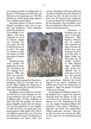 32
μί­α ὑ­πέ­ρο­χη εὐ­ω­δί­α νὰ πλημ­μυ­ρί­ζει τὸ
δω­μά­τιο. Τὸ θε­ώ­ρη­σα σὰν ἀ­πάν­τη­ση τῆς
Πα­να­γί­ας στὴν προ­σευ­χή μου. Τὴν ἴ­δια
εὐ­ω­δί­α τὴν νι­ώ­θω ἀ­κό­μα μέ­χρι σή­με­ρα,
ὅ­ταν τὸ βρά­δυ προ­σεύ­χο­μαι.
Ἀρ­γό­τε­ρα ἄρ­χι­σα νὰ ἀ­κού­ω κά­ποι­α
ἐ­λα­φρὰ χτυ­πή­μα­τα κά­τω ἀ­πὸ τὸ κρε­
βά­τι ποὺ κοι­μό­μουν. Ἕ­ναν ὁ­λό­κλη­ρο
χρό­νο δὲν μπο­ροῦ­σα
νὰ κα­τα­λά­βω τί συ­
νέ­βαι­νε, οὔ­τε ὅ­μως
τολ­μοῦ­σα νὰ τὸ πῶ
σὲ κά­ποι­ον. Βρῆ­κα
τὴν εὐ­και­ρί­α κά­
ποι­α μέ­ρα ποὺ ὅ­λη
ἡ οἰ­κο­γέ­νειά μου εἶ­
χε πά­ει σ᾿ ἕ­να γά­μο
στὸ δι­πλα­νὸ χω­ριὸ
καὶ ἔ­ψα­ξα μὲ πο­λὺ
προ­σο­χὴ στὸ ση­μεῖ­ο
ἐ­κεῖ­νο.
Πρό­σε­ξα πὼς κά­
ποι­ες σα­νί­δες δὲν
ἐ­φάρ­μο­ζαν ἐν­τε­λῶς.
Τὶς ἀ­να­σή­κω­σα μέ
­ἕνα­ αἰχ­μη­ρό­ ἀν­τι­
κείμε­νο. Εἶ­δα ἀ­πὸ
κά­τω ἕ­να με­ταλ­λι­
κὸ κου­τί. «Σί­γου­ρα
θὰ εἶ­ναι κά­ποι­ος κρυμ­μέ­νος θη­σαυ­ρὸς»,
σκέ­φθη­κα. Ρί­γος μὲ κα­τέ­λα­βε ὅ­ταν τὸ
ἄ­νοι­ξα. Μέ­σα ὑ­πῆρ­χε μί­α ὁ­λό­χρυ­ση εἰ­
κό­να τῆς Πα­να­γί­ας, ἕ­να καν­τή­λι καὶ ἕ­να
θυ­μι­α­τή­ρι ποὺ εὐ­ω­δί­α­ζαν.
Σκέ­φθη­κα πὼς οἱ ἄν­θρω­ποι ποὺ ἔ­φυ­
γαν ἀ­πὸ αὐ­τὸ τὸ σπί­τι ἔ­κρυ­ψαν τὸν πο­
λύ­τι­μο θη­σαυ­ρό τους γιὰ νὰ μὴν πέ­σει
σὲ βέ­βη­λα χέ­ρια. Τὸ ἴ­διο σκέ­φθη­κα νὰ
κά­νω καὶ ἐ­γώ. Νὰ φυ­λά­ξω τὴν εἰ­κό­να
μέ­χρι νὰ βρε­θεῖ κά­ποι­ος ἀ­πὸ τὴν οἰ­κο­γέ­
νεια ποὺ θὰ μπο­ροῦ­σα νὰ τὴν πα­ρα­δώ­
σω. Καὶ αὐ­τὸ ἦ­ταν τὸ αἴ­τη­μά μου, ὅ­ταν
προ­σευ­χό­μουν κά­θε βρά­δυ στὴν Πα­να­
γί­α. Πέ­ρα­σαν χρό­νια ἀ­πὸ τό­τε. Οἱ γο­νεῖς
μου φύ­γα­νε ἀ­πὸ τὴ ζω­ή. Τὰ ἀ­δέλ­φια μου
παν­τρεύ­τη­καν καὶ ἔ­κα­ναν δι­κό τους
σπι­τι­κό. Ἐ­γὼ ἔ­μει­να ἐ­δῶ μό­νος. Φύ­λα­γα
τὴν εἰ­κό­να τῆς Πα­να­γί­ας. Δὲν θέ­λη­σα νὰ
παν­τρευ­τῶ, οὔ­τε νὰ μπεῖ γυ­ναί­κα στὸ
σπί­τι μου. Οἱ συγ­γε­νεῖς καὶ συγ­χω­ρια­
νοί μου μὲ θε­ω­ροῦ­σαν ἀλ­λο­παρ­μέ­νο καὶ
δὲν μὲ πλη­σί­α­ζαν. Αὐ­τὸ μὲ βό­λευ­ε, για­τί
δὲν μὲ ἐ­νο­χλοῦ­σαν. Εἶ­χα πάν­τα τὴν Πα­
να­γί­α ποὺ μὲ προ­στά­τευ­ε.
Τε­λευ­ταῖ­α οἱ
δυ­νά­μεις μου ἄρ­
χι­σαν νὰ μὲ ἐγ­κα­
τα­λεί­πουν. «Μὴν
ἀ­φή­σεις Πα­να­γί­α
μου νὰ πε­θά­νω
πρὶν πα­ρα­δώ­σω σὲ
χέ­ρια σί­γου­ρα τὴν
εἰ­κό­να σου», προ­
σευ­χό­μου­να συ­νέ­
χεια. Καὶ χθὲς τὸ
βρά­δυ ἔ­λα­βα τὴν
ἀ­πάν­τη­σή της. Ἡ
εὐ­ω­δί­α στα­μά­τη­
σε. Μί­α δρο­σε­ρὴ
αὔ­ρα ἁ­πλώ­θη­κε
στὴν ψυ­χή μου.
Ἔ­βγα­λα τὴν εἰ­
κό­να ἀ­πὸ τὸ κου­τὶ
καὶ μοῦ φά­νη­κε
πὼς ἡ Πα­να­γί­α
μοῦ χα­μο­γέ­λα­σε. «Κά­ποι­ον θὰ στεί­λει
σή­με­ρα νὰ τὴν πά­ρει», σκέ­φθη­κα καὶ
κά­θι­σα ἀ­πὸ τὸ πρω­ὶ στὰ σκα­λο­πά­τια νὰ
πε­ρι­μέ­νω. Τώ­ρα πιὰ μπο­ρῶ νὰ κλεί­σω
τὰ μά­τια μου ἥ­συ­χος.
Συγ­κι­νη­μέ­νος ὁ Μπάμ­πης πῆ­ρε τὸ ἱ­ε­
ρὸ κει­μή­λιο ἀ­πὸ τὰ χέ­ρια τοῦ γέ­ρον­τα.
Ἔ­σκυ­ψε με­τὰ καὶ φί­λη­σε τὸ χέ­ρι του
καὶ ἔνιω­σε σὰν νὰ φι­λοῦ­σε τὸ χέ­ρι τοῦ
παπ­ποῦ του. Τὸν εὐ­χα­ρί­στη­σε μὲ ὅ­λη
του τὴν καρ­διά. Ἀ­πο­χαι­ρε­τί­σθη­καν δα­
κρυ­σμέ­νοι. Πρὶν φύ­γει ὁ Μπάμ­πης, ὁ
γέ­ρον­τας τοῦ ἔ­δω­σε ἕ­να σα­κκου­λά­κι.
«Πάρ­το παι­δί μου», τοῦ εἶ­πε. «Ἔ­χει χῶ­
μα ἀ­πὸ τὸν κῆ­πο τοῦ παπ­ποῦ σου. Βάλ­
το στὸν τά­φο του νὰ ἀ­να­παυ­θεῖ ἡ ψυ­χή
του»._
 