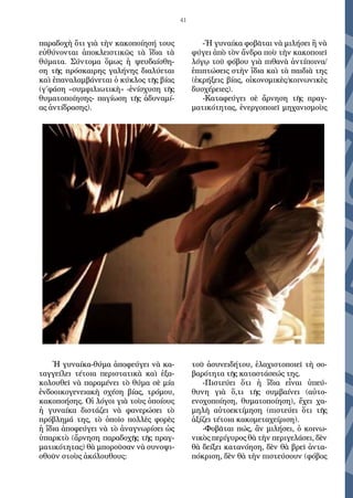 41
παραδοχὴ ὅτι γιὰ τὴν κακοποίησή τους
εὐθύνονται ἀποκλειστικῶς τὰ ἴδια τὰ
θύματα. Σύντομα ὅμως ἡ ψευδαίσθη-
ση τῆς πρόσκαιρης γαλήνης διαλύεται
καὶ ἐπαναλαμβάνεται ὁ κύκλος τῆς βίας
(γ΄φάση «συμφιλιωτικὴ» -ἐνίσχυση τῆς
θυματοποίησης- παγίωση τῆς ἀδυναμί-
ας ἀντίδρασης).
Ἡ γυναίκα-θύμα ἀποφεύγει νὰ κα-
ταγγείλει τέτοια περιστατικὰ καὶ ἐξα-
κολουθεῖ νὰ παραμένει τὸ θύμα σὲ μία
ἐνδοοικογενειακὴ σχέση βίας, τρόμου,
κακοποήσης. Οἱ λόγοι γιὰ τοὺς ὁποίους
ἡ γυναίκα διστάζει νὰ φανερώσει τὸ
πρόβλημά της, τὸ ὁποῖο πολλὲς φορὲς
ἡ ἴδια ἀποφεύγει νὰ τὸ ἀναγνωρίσει ὡς
ὑπαρκτὸ (ἄρνηση παραδοχῆς τῆς πραγ-
ματικότητας) θὰ μποροῦσαν νὰ συνοψι-
σθοῦν στοὺς ἀκόλουθους:
-Ἡ γυναίκα φοβᾶται νὰ μιλήσει ἢ νὰ
φύγει ἀπὸ τὸν ἄνδρα ποὺ τὴν κακοποιεῖ
λόγῳ τοῦ φόβου γιὰ πιθανὰ ἀντίποινα/
ἐπιπτώσεις στὴν ἴδια καὶ τὰ παιδιὰ της
(ἐκρήξεις βίας, οἰκονομικὲς/κοινωνικὲς
δυσχέρειες).
-Καταφεύγει σὲ ἄρνηση τῆς πραγ-
ματικότητας, ἐνεργοποιεῖ μηχανισμοὺς
τοῦ ἀσυνειδήτου, ἐλαχιστοποιεῖ τὴ σο-
βαρότητα τῆς καταστάσεώς της.
-Πιστεύει ὅτι ἡ ἴδια εἶναι ὑπεύ-
θυνη γιὰ ὅ,τι τῆς συμβαίνει (αὐτο-
ενοχοποίηση, θυματοποίηση), ἔχει χα-
μηλὴ αὐτοεκτίμηση (πιστεύει ὅτι τῆς
ἀξίζει τέτοια κακομεταχείριση).
-Φοβᾶται πώς, ἂν μιλήσει, ὁ κοινω-
νικὸς περίγυρος θὰ τὴν περιγελάσει, δὲν
θὰ δείξει κατανόηση, δὲν θὰ βρεῖ ἀντα-
πόκριση, δὲν θὰ τὴν πιστεύσουν (φόβος
 