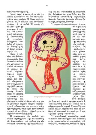 42
κοινωνικοῦ στίγματος).
Πολλὲς φορὲς ἡ κακοποίηση τῆς γυ-
ναίκας συνοδεύεται καὶ ἀπὸ τὴν κακο-
ποίηση τῶν παιδιῶν. Ὁ θύτης σύζυγος
γίνεται πολὺ εὔκολα καὶ δυνάστης-
πατέρας γιὰ τὰ παιδιά. Ἡ σιωπὴ τῆς
κακοποιημένης
γυναίκας, ὁ φό-
βος τοῦ κοινω-
νικοῦ στίγματος,
ἡ ἀποσιώπηση
τῶν γεγονότων
ἐνθαρρύνει τὸν
ἄνδρα νὰ συνεχί-
σει ἀνενόχλητος
τὴ βίαιη συμπε-
ριφορά του.
Ἔτσι, ὁ κύ-
κλος τῆς ἐνδοοι-
κογενειακῆς βίας
ἐπεκτείνεται ἀπὸ
τὴν γυναίκα στὰ
παιδιά, τὰ ὁποῖα
σὲ μεγάλο πο-
σοστὸ πέφτουν
θύματα κακο-
ποίησης ἀπὸ
ἄτομα τοῦ στε-
νοῦ οἰκογενεια-
κοῦ-συγγενικοῦ
περιβάλλοντος
Τὸ πέπλο τῆς
σιωπῆς ἀνασύ-
ρεται σὲ ἀκραῖες
περιπτώσεις κα-
κοποίησης ποὺ
φθάνουν στὸ φῶς τῆς δημοσιότητας γιὰ
νὰ ξεχασθοῦν μέχρι τὸ ἑπόμενο περιστα-
τικὸ- ἡ πολιτισμένη μας κοινωνία καὶ ἡ
ἐφησυχασμένη συνείδηση τῶν πολλῶν
προτιμᾶ νὰ παραβλέπει τὴ βαρβαρότητα
τῆς ἐνδοοικογενειακῆς βίας.
Ἡ κακοποίηση τῶν παιδιῶν ὡς
ἔννοια περιλαμβάνει τὴν καταπὰτηση
τῶν δικαιωμάτων τοῦ παιδιοῦ γιὰ μία
ἰσόρροπη ἀνάπτυξη τῆς προσωπικότη-
τάς του καὶ συνίσταται σὲ σωματικὴ
βία, ξυλοδαρμούς, ψυχολολογικὴ βία,
σεξουαλικὴ κακοποίηση, παραμέληση
βασικῶν βιοτικῶν ἀναγκῶν (ἐλλιπὴς δι-
ατροφή, μόρφωση, ἔνδυση).
Ἡ σωματικὴ κακοποίηση συνίσταται
σὲ σωματικὲς
κακώσεις καὶ
ξυλοδαρμούς,
μὲ τὸ πρόσχη-
μα τοῦ σω-
φρονισμοῦ,
τῆς τιμωρίας
τῶν παιδικῶν
ἀταξιῶν, ὡς
«παιδαγωγι-
κοῦ» μέσου,
κάτι ποὺ σὲ
πολλὲς χῶρες
καὶ μέχρι
σήμερα θε-
ωρεῖται ὡς
ἀ π ο δ ε κ τ ὴ
συμπεριφορὰ
γονέως πρὸς
τὰ παιδιά
του, μόνον
ποὺ στὴν πε-
ρίπτωση τῆς
κακοποίησης
ἔχουμε νὰ
κάνουμε μὲ
αὐξημένη καὶ
ἀνεξέλεγκτη
χρήση βίας,
ποὺ ξεπερνᾶ
τὰ ὅρια τοῦ «ἁπλοῦ σωφρονισμοῦ» ἢ
«παιδαγωγικῆς τιμωρίας» (ὅρους ποὺ ἡ
σύγχρονη παιδαγωγικὴ δὲν ἀποδέχεται)
καὶ σὲ πολλὲς περιπτώσεις θέτει σὲ κίν-
δυνο τὴ σωματικὴ ἀκεραιότητα ἢ καὶ
τὴν ἴδια τὴ ζωὴ τοῦ παιδιοῦ.
Ἡ ψυχολογικὴ κακοποίηση συνί-
σταται σὲ λεκτικὲς/φραστικὲς ἐπιθέσεις
στὴν προσωπικότητα τοῦ παιδιοῦ, ποὺ
ὑβρίζεται, ὑποτιμᾶται, θεωρεῖται ἄχρη-
Ζωγραφιὰ κακοποιημένου παιδιοῦ.
 