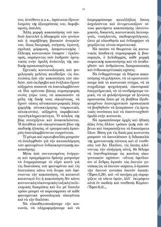 43
στο, ἀνεύθυνο κ.ο.κ., ὑφίσταται ἐξευτε-
λισμοὺς τῆς ἀξιοπρέπειάς του, ἐκφοβι-
σμούς, ἀπειλές.
Ἄλλη μορφὴ κακοποίησης τοῦ παι-
διοῦ ἀποτελεῖ ἡ ἀδιαφορία τῶν γονέων
καὶ ἡ παράβλεψη βασικῶν ἀναγκῶν
του, ὅπως διατροφή, στέγαση, ὑγιεινή,
σχολικὴ μόρφωση, ἀπομονωτισμὸς /
ἔλλειψη κοινωνικῶν ἐπαφῶν / ἐγκλει-
σμός, παράγοντες ποὺ ἐπιδροῦν ἀρνη-
τικῶς στὴν ὁμαλὴ ἀνάπτυξη τῆς παι-
δικῆς προσωπικότητας.
Σχετικὲς κοινωνιολογικὲς καὶ ψυ-
χολογικὲς μελέτες κατέδειξαν τὶς ἐπι-
πτώσεις ἀπὸ τὴν κακοποίηση τῶν παι-
διῶν, ποὺ ὡς ἔφηβοι καὶ ἐνήλικοι ἔχουν
αὐξημένα ποσοστὰ νὰ ἐπαναλαμβάνουν
τὰ ἴδια πρότυπα βίαιης συμπεριφορᾶς
στοὺς γύρω τους, νὰ κακοποιοῦν τὰ
μέλη τῆς δικῆς τους οἰκογένειας, νὰ
ἔχουν τάσεις αὐτοκαταστροφικὲς λόγῳ
χαμηλῆς αὐτοεκτίμησης (ναρκωτικά,
αὐτοκτονίες), αὐξημένη παραβατικό-
τητα/ἐγκληματικότητα. Ὁ κύκλος τῆς
βίας συνεχίζεται καὶ ἀνακυκλώνεται.
Ἡ ἀστάθεια τοῦ οἰκογενειακοῦ βίου τῆς
παιδικῆς ἡλικίας, οἱ τραυματικὲς ἐμπει-
ρίες ἐπαναλαμβάνονται στερεότυπα.
Τί μέτρα καὶ πρωτοβουλίες μποροῦν
νὰ ἀναληφθοῦν γιὰ τὴν καταπολέμηση
τῶν φαινομένων ἐνδοοικογενειακῆς κα-
κοποίησης;
Μέσα ἀπὸ συντονισμένες ἐνέργει-
ες καὶ προγράμματα δράσης μποροῦμε
νὰ ἐνημερώσουμε τὸ εὐρὺ κοινὸ γιὰ
τὶς διαστάσεις τοῦ φαινομένου καὶ τὶς
ἐπιπτώσεις πάνω στὰ ἄτομα ποὺ ὑφί-
στανται τὴν κακοποίηση, νὰ καταστεῖ
κατανοητὸ ὅτι ἡ κακοποίηση δὲν κάνει
κοινωνικὲς/οἰκονομικὲς/ταξικὲς/πολι-
τισμικὲς διακρίσεις καὶ ὅτι μὲ ὕπουλο
τρόπο μπορεῖ νὰ παρεισφρύσει σὲ κάθε
φαινομενικὰ φυσιολογικὴ οἰκογένεια
καὶ νὰ τὴν διαλύσει.
Νὰ εὐαισθητοποιήσουμε τὴν κοι-
νωνία, νὰ πληροφορήσουμε καὶ νὰ
ἐπιμορφώσουμε καταλλήλως ὅσους
ἀσχολοῦνται καὶ ἀντιμετωπίζουν τέ-
τοια φαινόμενα κακοποίησης (ἀστυνο-
μικούς, δικαστές, κοινωνικούς λειτουρ-
γούς, νοσηλευτές, παιδοψυχολόγους),
ὥστε μὲ εὐαισθησία καὶ ἐνδιαφέρον νὰ
χειρίζονται τέτοια περιστατικά.
Νὰ παύσει νὰ θεωρεῖται ὡς κοινω-
νικῶς ἀποδεκτὴ συμπεριφορὰ ἡ βιαι-
οπραγία, ὁ ξυλοδαρμός, κάθε μορφὴ
σωματικῆς κακοποίησης καὶ νὰ ἀναδει-
χθοῦν πιὸ ἀνθρώπινες διαπροσωπικὲς
καὶ ἐνδοοικογενειακὲς σχέσεις.
Νὰ ἐνθαρρύνουμε τὰ θύματα κακο-
ποίησης νὰ μιλήσουν, νὰ τὰ προστατεύ-
σουμε ἀπὸ τὸ κοινωνικὸ στίγμα, νὰ τὰ
στηρίξουμε ψυχολογικά, οἰκονομικὰ/
ἐπαγγελματικά, νὰ τὰ συνδράμουμε νο-
μικά, νὰ τὰ φιλοξενὴσουμε σὲ ξενῶνες
προστασίας ὅπου μὲ τὴ βοήθεια ἐξειδι-
κευμένου ἐπιστημονικοῦ προσωπικοῦ
νὰ βοηθηθοῦν νὰ ξεπεράσουν τὶς ἀρνη-
τικὲς συνέπειες καὶ νὰ ἐπανενταχθοῦν
ὁμαλὰ στὴν κοινωνία.
Νὰ προασπίσουμε ἀρχὲς καὶ ἠθικὲς
ἀξίες ἑνὸς ἄλλου τρόπου ζωῆς ποὺ σέ-
βεται καὶ ὑπερασπίζεται τὰ δικαιώματα
ὅλων. Βάση γιὰ τὶς δικές μας κοινωνίες
μποροῦν νὰ ἀποτελέσουν ἡ διδασκαλία
τῆς χριστιανικῆς πίστεως καὶ οἱ νουθε-
σίες τοῦ Ἀπ. Παύλου, τὶς ὁποῖες κλεί-
νοντας τὴν εἰσήγηση αὐτή, θὰ θέλαμε
νὰ ὑπενθυμίσουμε ὡς κανόνες οἰκο-
γενειακῶν σχέσεων: «οὕτως ὀφείλου-
σιν οἱ ἄνδρες ἀγαπᾶν τὰς ἑαυτῶν γυ-
ναῖκας ὡς τὰ ἑαυτῶν σώματα, ὁ ἀγαπῶν
τὴν ἑαυτοῦ γυναίκα ἑαυτὸν ἀγαπᾷ»
(Ἐφεσ.5,28), καὶ «οἱ πατέρες μὴ παρορ-
γίζετε τὰ τέκνα ὑμῶν, ἀλλ' ἐκτρέφετε
αὐτὰ ἐν παιδείᾳ καὶ νουθεσίᾳ Κυρίου»
(Ἐφεσ.6,4)._
 