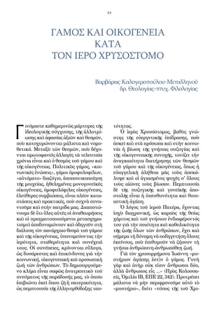 44
ΓΑΜΟΣ ΚΑΙ ΟΙΚΟΓΕΝΕΙΑ
ΚΑΤΑ
ΤΟΝ ΙΕΡΟ ΧΡΥΣΟΣΤΟΜΟ
ΒαρβάραςΚαλογεροπούλου-Μεταλληνοῦ
δρ. Θεολογίας-πτυχ. Φιλολογίας
Γ
ινόμαστε καθημερινῶς μάρτυρες τῆς
ἰδεολογικῆς σύγχυσης, τῆς ἀλλοτρί-
ωσης καὶ ἀφασίας ἀξιῶν καὶ θεσμῶν,
ποὺ κατοχυρώνονται μάλιστα καὶ νομο-
θετικά. Μεταξὺ τῶν θεσμῶν, ποὺ δέχο-
νται πρωτοφανεῖς ἀλλαγὲς τὰ τελευταῖα
χρόνια εἶναι καὶ ὁ θεσμὸς τοῦ γάμου καὶ
τῆς οἰκογένειας. Πολιτικὸς γάμος, «κοι-
νωνικὲς ἑνώσεις», γάμοι ὁμοφυλοφίλων,
«αὐτόματο» διαζύγιο, ἀποποινικοποίηση
τῆς μοιχείας, ἠθελημένες μονογονεϊκὲς
οἰκογένειες, ὁμοφυλόφιλες οἰκογένειες,
ἐλεύθερες συμβιώσεις, εἶναι πλέον κατα-
στάσεις καὶ πρακτικές, ποὺ συχνὰ συνα-
ντοῦμε καὶ στὴν πατρίδα μας. Διαπιστώ-
νουμε δὲ ὅτι ὅλες αὐτὲς οἱ ἀναθεωρήσεις
καὶ οἱ πραγματοποιούμενοι μετασχημα-
τισμοὶ ἀποδυναμώνουν καὶ ὁδηγοῦν στὴ
διάλυση τὸν πανάρχαιο θεσμὸ τοῦ γάμου
καὶ τῆς οἰκογένειας, ὑπονομεύοντας τὴν
ἱερότητα, σταθερότητα καὶ συνέχειά
τους. Οἱ συνέπειες, κρίνονται εὔλογα,
ὡς δυσάρεστες καὶ ἐπικίνδυνες γιὰ τὴν
κοινωνική, οἰκογενειακὴ καὶ προσωπικὴ
ζωὴ τῶν ἀνθρώπων. Τὸ δημιουργούμε-
νο κλίμα εἶναι σαφῶς ἀνατρεπτικὸ τοῦ
πνεύματος τῆς παράδοσής μας, τὸ ὁποῖο
ἐπιβιώνει ἐκεῖ ὅπου ζῆ ἡ πατερικότητα,
ὡς πεμπτουσία τῆς ἑλληνορθόδοξης ταυ-
τότητας.
Ὁ ἱερὸς Χρυσόστομος, βαθὺς γνώ-
στης τῆς εὐεργετικῆς ἐπίδρασης, ποὺ
ἀσκεῖ καὶ στὰ πρόσωπα καὶ στὴν κοινω-
νία ἡ βίωση τῆς γνήσιας συζυγίας καὶ
τῆς οἰκογενειακῆς συνοχῆς, τονίζει τὴν
ἀναγκαιότητα διατήρησης τῶν θεσμῶν
τοῦ γάμου καὶ τῆς οἰκογένειας, ὅπως ἡ
εὐαγγελικὴ ἀλήθεια μᾶς τοὺς ἀπεκά-
λυψε καὶ οἱ ἁγιασμένες ψυχὲς σ' ὅλους
τοὺς αἰῶνες τοὺς βίωσαν. Πεμπτουσία
δὲ τῆς συζυγικῆς καὶ γονεϊκῆς ἀπο-
στολῆς εἶναι ἡ ὑπευθυνότητα καὶ θυσι-
αστικὴ ἀγάπη.
Ὁ λόγος τοῦ ἱεροῦ Πατέρα, ἔχοντας
ἰσχὺ διαχρονική, ὡς καρπὸς τῆς θείας
χάριτος καὶ τοῦ γνήσιου ἐνδιαφέροντός
του γιὰ τὴν ποιότητα καὶ καθολικότητα
τῆς ζωῆς ὅλων τῶν ἀνθρώπων, ἔχει καὶ
σήμερα τὴ δύναμη νὰ ποδηγετήση ὅλους
ἐκείνους, ποὺ ἐπιθυμοῦν νὰ ζήσουν τὴ
γνήσια ἀνθρώπινη-ἀνθρωπόθεη ζωή.
Γιὰ τὸν χρυσορρήμονα Ἰωάννη «μυ-
στήριον ἀγάπης ἐστὶν ὁ γάμος. Γυνὴ
γὰρ καὶ ἀνὴρ οὐκ εἰσιν ἄνθρωποι δύο,
ἀλλὰ ἄνθρωπος εἷς ...» (Πρὸς Κολοσσα-
εῖς, Ὁμιλία ΙΒ, ΕΠΕ 22, 342). Προτρέπει
μάλιστα νὰ μὴν περιφρονοῦμε αὐτὸ τὸ
«μυστήριο», διότι «τύπος τῆς τοῦ Χρι-
 