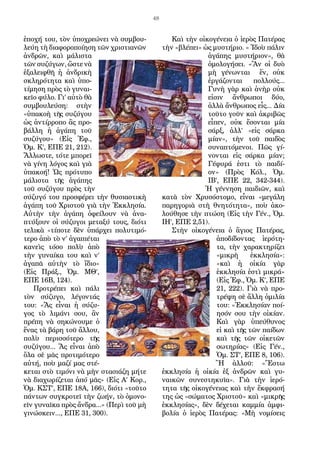 48
ἐποχή του, τὸν ὑποχρεώνει νὰ συμβου-
λεύη τὴ διαφοροποίηση τῶν χριστιανῶν
ἀνδρῶν, καὶ μάλιστα
τῶν συζύγων, ὥστε νὰ
ἐξαλειφθῆ ἡ ἀνδρικὴ
σκληρότητα καὶ ὑπο-
τίμηση πρὸς τὸ γυναι-
κεῖο φύλο. Γι’ αὐτὸ θὰ
συμβουλεύση: στὴν
«ὑπακοὴ τῆς συζύγου
ὡς ἀντίρροπο ἂς προ-
βάλλη ἡ ἀγάπη τοῦ
συζύγου» (Εἰς Ἐφ.,
Ὁμ. Κ’, ΕΠΕ 21, 212).
Ἄλλωστε, τότε μπορεῖ
νὰ γίνη λόγος καὶ γιὰ
ὑπακοή! Ὡς πρότυπο
μάλιστα τῆς ἀγάπης
τοῦ συζύγου πρὸς τὴν
σύζυγό του προσφέρει τὴν θυσιαστικὴ
ἀγάπη τοῦ Χριστοῦ γιὰ τὴν Ἐκκλησία.
Αὐτὴν τὴν ἀγάπη ὀφείλουν νὰ ἀνα-
πτύξουν οἱ σύζυγοι μεταξύ τους, διότι
τελικὰ «τίποτε δὲν ὑπάρχει πολυτιμό-
τερο ἀπὸ τὸ ν’ ἀγαπιέται
κανεὶς τόσο πολὺ ἀπὸ
τὴν γυναίκα του καὶ ν’
ἀγαπᾶ αὐτὴν τὸ ἴδιο»
(Εἰς Πράξ., Ὁμ. ΜΘ’,
ΕΠΕ 16Β, 124).
Προτρέπει καὶ πάλι
τὸν σύζυγο, λέγοντάς
του: «Ἄς εἶναι ἡ σύζυ-
γος τὸ λιμάνι σου, ἂν
πρέπη νὰ σηκώνουμε ὁ
ἕνας τὰ βάρη τοῦ ἄλλου,
πολὺ περισσότερο τῆς
συζύγου... Ἄς εἶναι ἀπὸ
ὅλα σὲ μᾶς προτιμότερο
αὐτή, ποὺ μαζί μας στέ-
κεται στὸ τιμόνι νὰ μὴν στασιάζη μήτε
νὰ διαχωρίζεται ἀπό μᾶς» (Εἰς Α’ Κορ.,
Ὁμ. ΚΣΤ’, ΕΠΕ 18Α, 166), διότι «τοῦτο
πάντων συγκροτεῖ τὴν ζωήν, τὸ ὁμονο-
εῖν γυναῖκα πρὸς ἄνδρα...» (Περὶ τοῦ μὴ
γινώσκειν..., ΕΠΕ 31, 300).
Καὶ τὴν οἰκογένεια ὁ ἱερὸς Πατέρας
τὴν «βλέπει» ὡς μυστήριο. « Ἰδοὺ πάλιν
ἀγάπης μυστήριον», θὰ
ὁμολογήσει. «Ἂν οἱ δυὸ
μὴ γένωνται ἕν, οὐκ
ἐργάζονται πολλούς...
Γυνὴ γὰρ καὶ ἀνὴρ οὐκ
εἰσιν ἄνθρωποι δύο,
ἀλλὰ ἄνθρωπος εἷς... Δία
τοῦτο γοῦν καὶ ἀκριβῶς
εἶπεν, οὐκ ἔσονται μία
σάρξ, ἀλλ’ «εἰς σάρκα
μίαν», τὴν τοῦ παιδὸς
συναπτόμενοι. Πῶς γί-
νονται εἰς σάρκα μίαν;
Γέφυρά ἐστι τὸ παιδί-
ον» (Πρὸς Κόλ., Ὁμ.
ΙΒ’, ΕΠΕ 22, 342-344).
Ἡ γέννηση παιδιῶν, καὶ
κατὰ τὸν Χρυσόστομο, εἶναι «μεγάλη
παρηγοριὰ στὴ θνητότητα», ποὺ ἀκο-
λούθησε τὴν πτώση (Εἰς τὴν Γέν., Ὁμ.
ΙΗ’, ΕΠΕ 2,51).
Στὴν οἰκογένεια ὁ ἅγιος Πατέρας,
ἀποδίδοντας ἱερότη-
τα, τὴν χαρακτηρίζει
«μικρὴ ἐκκλησία»:
«καὶ ἡ οἰκία γὰρ
ἐκκλησία ἐστὶ μικρά»
(Εἰς Ἐφ., Ὁμ. Κ’, ΕΠΕ
21, 222). Γιὰ νὰ προ-
τρέψη σὲ ἄλλη ὁμιλία
του: «Ἐκκλησίαν ποί-
ησόν σου τὴν οἰκίαν.
Καὶ γὰρ ὑπεύθυνος
εἰ καὶ τῆς τῶν παίδων
καὶ τῆς τῶν οἰκετῶν
σωτηρίας» (Εἰς Γέν.,
Ὁμ. ΣΤ’, ΕΠΕ 8, 106).
Ἢ ἀλλοῦ: «Ἔστω
ἐκκλησία ἡ οἰκία ἐξ ἀνδρῶν καὶ γυ-
ναικῶν συνεστηκυῖα». Γιὰ τὴν ἱερό-
τητα τῆς οἰκογένειας καὶ τὴν ἔκφρασή
της ὡς «σώματος Χριστοῦ» καὶ «μικρῆς
ἐκκλησίας», δὲν δέχεται καμμία ἀμφι-
βολία ὁ ἱερὸς Πατέρας: «Μὴ νομίσεις
 