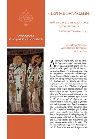 4
ορθοδοξα
πνευματικα θεματα
«ΠΕΡΙΜΕΤΑΦΡΑΣΕΩΝ»
«Ἰδίως κατὰ τὰς πανεκλάμπρους
ἡμέρας ταύτας...»
	 Ἀλέξανδρος Παπαδιαμάντης
Λ
υποῦμαι πάρα πολὺ γιὰ τὸ μεγά-
λο θέμα ποὺ προέκυψε ἐσχάτως.
Στενοχωριέμαι εἰλικρινὰ καὶ διε-
ρωτῶμαι πῶς προέκυψε, ὡς μὴ ὤφειλε,
τὸ μεγάλο θέμα τῆς μεταφράσεως τῶν
λειτουργικῶν κειμένων. Αἰσθάνομαι
ὅτι πνίγομαι. Αἰσθάνομαι ὅτι μοῦ κό-
βουν τὴν πηγὴ τοῦ δροσεροῦ νεροῦ ποὺ
ρέει ἄφθονο γιὰ νὰ ξεδιψάη τὶς ἀθάνα-
τες ψυχές μας. Καὶ στενοχωριέμαι πρὸ
πάντων, γιατὶ δὲν θἄθελα νὰ εὑρεθῶ
συμμέτοχος σὲ μία τέτοια ἀλλοίωσι τοῦ
ἁγιοπατερικοῦ καὶ ὑμνολογικοῦ μας
πλούτου. Αὐτοῦ ποὺ ἄρδευσε καὶ πότισε
γενεὲς γενεῶν Ὀρθοδόξων Χριστιανῶν
σ' ὅλα τὰ μήκη καὶ τὰ πλάτη τῆς γῆς.
Αἰσθάνομαι πὼς θὰ κολληθῆ ἡ γλώσσα
μου στὸ λάρυγγά μου, ἐὰν λησμονήσω
τὴν Ἱερουσαλήμ. Μοῦ φαίνεται πὼς
δὲν θὰ μποροῦσα νὰ ζήσω χωρὶς ὅλον
αὐτὸν τὸν ὑμνολογικὸ διάκοσμο τῆς
Θείας Λατρείας τῆς Ἐκκλησίας μας. Τί
νὰ πρωτοερανισθῶ ἀπὸ τὶς λειτουργικές
μας δέλτους καὶ ἀπ' τὴν Ὑμνολογία μας
γιὰ νὰ συγκινήσω τοὺς τολμητίες; Τὶς
ἁγιαστικὲς Εὐχὲς τῆς Θείας Λειτουργίας
τοῦ Μ. Βασιλείου καὶ τοῦ ἱ. Χρυσοστό-
Σεβ. Μητροπολίτου
Λαρίσης καὶ Τυρνάβου
κ. Ἰγνατίου
 