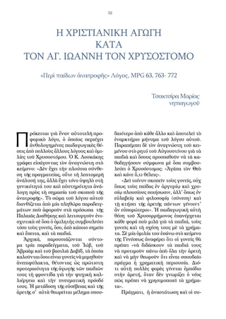 52
Π
ρόκειται γιὰ ἕναν αὐτοτελῆ προ-
φορικὸ λόγο, ὁ ὁποῖος περιέχει
ἀνθολογημένες παιδαγωγικὲς θέ-
σεις ἀπὸ πολλοὺς ἄλλους λόγους καὶ ὁμι-
λίες τοῦ Χρυσοστόμου. Ὁ Κ. Λουκάκης
γράφει εἰσάγοντας τὸν ἀναγνώστη στὸ
κείμενο: «Δὲν ἔχει τὴν πλούσια σύνθε-
ση τῆς πραγματείας, οὔτε τὴ λεπτομερῆ
ἀνάλυσή της, ἀλλὰ ἔχει τόνο ὑψηλὸ στὴ
γενικότητά του καὶ αὐστηρότητα ἀνά-
λογη πρὸς τὴ σημασία τοῦ σκοποῦ τῆς
ἀνατροφῆς». Τὸ σῶμα τοῦ λόγου αὐτοῦ
διανθίζεται ἀπὸ μία πληθώρα παραδειγ-
μάτων ποὺ ἀφοροῦν στὰ πρόσωπα τῆς
Παλαιᾶς Διαθήκης καὶ λειτουργοῦν ἐνι-
σχυτικὰ σὲ ὅσα ὁ ὁμιλητὴς συμβουλεύει
τόσο τοὺς γονεῖς, ὅσο, ἀπὸ κάποιο σημεῖο
καὶ ἔπειτα, καὶ τὰ παιδιά.
Ἀρχικά, παρουσιάζονται σύντο-
μα τρία παραδείγματα, τοῦ Ἰώβ, τοῦ
Ἀβραὰμ καὶ τοῦ βασιλιᾶ Δαβίδ, τὰ ὁποῖα
καλοῦνται ὅσοιεἶναι γονεῖςνὰμιμηθοῦν
ἀνεπιφύλακτα, θέτοντας ὡς πρώτιστη
προτεραιότητα τῆς ἀγωγῆς τῶν παιδιῶν
τους τὴ φροντίδα γιὰ τὴν ψυχικὴ καλ-
λιέργεια καὶ τὴν πνευματικὴ πρόοδό
τους. Ἡ μετάδοση τῆς εὐσέβειας καὶ τῆς
ἀρετῆς σ' αὐτὰ θεωρεῖται μέλημα σπου-
δαιότερο ἀπὸ κάθε ἄλλο καὶ ἀποτελεῖ τὸ
ἐναρκτήριο μήνυμα τοῦ λόγου αὐτοῦ.
Παραπέμπει δὲ τὸν ἀναγνώστη τοῦ κει-
μένου στὸ ρητό τοῦ Αὐγουστίνου γιὰ τὰ
παιδιὰ καὶ ὅσους προσπαθοῦν νὰ τὰ κα-
θοδηγήσουν σύμφωνα μὲ ὅσα συμβου-
λεύει ὁ Χρυσόστομος: «Ἀγάπα τὸν Θεὸ
καὶ κάνε ὅ,τι θέλεις».
«Δεῖ τοίνυν σκοπεῖν τοὺς γονεῖς, οὐχ
ὅπως τοὺς παῖδας ἐν ἀργυρίῳ καὶ χρυ-
σίῳ πλουσίους ποιήσωσιν, ἀλλ' ὅπως ἐν
εὐλαβείᾳ καὶ φιλοσοφίᾳ (σύνεση) καὶ
τῇ κτήσει τῆς ἀρετῆς πάντων γένοιντ'
ἂν εὐπορώτεροι». Ἡ παιδαγωγικὴ αὐτὴ
θέση τοῦ Χρυσορρήμονος ἐπανέρχεται
κάθε φορά ποὺ μιλᾶ γιὰ τὰ παιδιά, τοὺς
γονεῖς καὶ τὴ σχέση τους μὲ τὰ χρήμα-
τα. Σὲ μία ὁμιλία του ἐπάνω στὸ κείμενο
τῆς Γενέσεως ἀναφέρει ὅτι οἱ γονεῖς θὰ
πρέπει «νὰ διδάσκουν τὰ παιδιά τους
νὰ προτιμοῦν πάνω ἀπὸ ὅλα τὴν ἀρετὴ
καὶ νὰ μὴν θεωροῦν ὅτι εἶναι σπουδαῖο
πράγμα ἡ χρηματικὴ περιουσία. Διό-
τι αὐτὴ πολλὲς φορὲς γίνεται ἐμπόδιο
στὴν ἀρετή, ὅταν δὲν γνωρίζει ὁ νέος
πῶς πρέπει νὰ χρησιμοποιεῖ τὰ χρήμα-
τα».
Πράγματι, ἡ ἀναστάτωση καὶ οἱ συ-
Η ΧΡΙΣΤΙΑΝΙΚΗ ΑΓΩΓΗ
ΚΑΤΑ
ΤΟΝ ΑΓ. ΙΩΑΝΝΗ ΤΟΝ ΧΡΥΣΟΣΤΟΜΟ
«Περὶ παίδων ἀνατροφῆς» Λόγος, MPG 63, 763- 772
Τσακτσίρα Μαρίας
νηπιαγωγοῦ
 