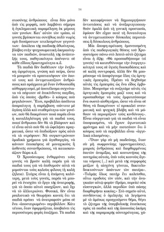 54
στοσύνης ἀνθρώπους εἶναι δύο μόνο
ἀπὸ τὶς μορφές, ποὺ λαμβάνει σήμερα
ἡ ἐγκληματικὴ παραμέληση ἐκ μέρους
τῶν γονέων. Κατ' αὐτὸν τὸν τρόπο, οἱ
γονεῖς βρίσκονται συνήθως πολὺ νωρὶς
πρὸ δυσάρεστων τετελεσμένων γεγονό-
των: ἀπώλεια τῆς παιδικῆς ἀθωότητας,
βλάβες στὴν ψυχοσωματικὴ ἀκεραιότη-
τα τῶν παιδιῶν, ἀναστολὴ τῆς ἀνάπτυ-
ξής τους, παθητικότητα ἀπέναντι σὲ
κάθε εἴδους δραστηριότητα κ.ἄ.
Τὰ παιδιὰ δὲν διαθέτουν τὴν ἐνήλι-
κη ὡριμότητα, γνώση καὶ πείρα, ὥστε
νὰ μποροῦν νὰ προστατέψουν τὸν ἑαυ-
τό τους καὶ ἀντιμετωπίζουν ἀνθρώ-
πους καὶ πράγματα μὲ ἕναν ἐνθουσιώδη
αὐθορμητισμό, μὲ ἀποτέλεσμα συχνότα-
τα νὰ πέφτουν σὲ ἐπικίνδυνες παγίδες,
ἀπὸ τὶς ὁποῖες «βρίθει» ὁ κόσμος ποὺ
μεγαλώνουν. Ἔτσι, προβάλλει ἀπόλυτα
ἀπαραίτητη ἡ παρέμβαση -πάντοτε μὲ
ἀγάπη ἀλλὰ καὶ σταθερότητα-τῶν γονέ-
ων, ποὺ θὰ διακρίνουν ποιά παρέα εἶναι
ἡ καταλληλότερη γιὰ τὰ παιδιά τους,
ποιοί ἄνθρωποι δὲν θὰ τὰ βλάψουν καὶ
τί εἶναι αὐτὸ ποὺ θὰ τὰ ὠφελήσει πραγ-
ματικά, ὥστε νὰ ἐπιδιώξουν πρὸς αὐτὸ
νὰ τὰ στρέψουν: Νὰ συγκεντρώνουν
ὁμαδικὰ χρήματα γιὰ ἀγαθοεργίες, νὰ
κάνουν ἐπισκέψεις σὲ μοναχικοὺς ἢ
ἀσθενεῖς συνανθρώπους, νὰ κατασκευ-
άζουν δῶρα κ.ἄ.
Ὁ Χρυσόστομος ἐνθαρρύνει τοὺς
γονεῖς νὰ βροῦν καλὴ παρέα γιὰ τὰ
παιδιά τους γιὰ νὰ ἐπιθυμοῦν αὐτὰ νὰ
μιμοῦνται τοὺς καλοὺς φίλους (ἡ καλὴ
ζήλεια). Στόχος εἶναι ἡ ἑπόμενη καλύ-
τερη, μετὰ τοὺς γονεῖς, παρέα νὰ μπο-
ρεῖ νὰ ἐνισχύει τὸ ἔργο τῆς ἀνατροφῆς,
γιὰ τὸ ὁποῖο αὐτοὶ πασχίζουν, καὶ ὄχι
νὰ τὸ ἀλλοτριώνει. Φυσικά, δὲν εἶναι
ρεαλιστικὸ νὰ θεωρήσει κανείς ὅτι τὰ
παιδιὰ πρέπει νὰ ἀνατραφοῦν μέσα σὲ
ἕνα «ἀποστειρωμένο» περιβάλλον. Κάτι
τέτοιο, ὅταν ἐφαρμόζεται, ἀποβαίνει τὶς
περισσότερες φορὲς ἐπιζήμιο. Τὰ παιδιὰ
δὲν καταφέρνουν νὰ δημιουργήσουν
ἀντιστάσεις καὶ νὰ ἀνεξαρτητοποιη-
θοῦν ὁμαλὰ ἀπὸ τὴ γονικὴ προστασία,
ἐφόσον δὲν εἶχαν ποτὲ τὴ δυνατότητα
νὰ ἀντιμετωπίσουν δύσκολες περιστά-
σεις ἢ δύσκολους ἀνθρώπους.
Μία ἄποψη-πρόταση ἐμπνευσμένη
ἀπὸ τὶς παιδαγωγικὲς θέσεις τοῦ Χρυ-
σοστόμου πάνω στὸ λεπτὸ αὐτὸ ζήτημα
εἶναι ἡ ἑξῆς: «Θὰ προσπαθήσουμε (οἱ
γονεῖς) νὰ κατευθύνουμε τὴν ἐνεργητι-
κότητά τους σὲ ὑγιεῖς διασκεδάσεις καὶ
σὲ καλὴ συντροφιά, ἀλλὰ δὲν θὰ μπο-
ρέσουμε νὰ ἀποφύγουμε ὅλες τὶς ἀρνη-
τικὲς ἐμπειρίες. Πρέπει νὰ δεχθοῦμε
αὐτὲς τὶς ἐμπειρίες ὡς ἕνα εἶδος ἐμβο-
λίου. Μποροῦμε νὰ συζητᾶμε αὐτὲς τὶς
ἀρνητικὲς ἐμπειρίες μαζί τους καὶ νὰ
προσπαθοῦμε νὰ τοὺς ἐμφυτεύσουμε
ἕνα σωστὸ αἰσθητήριο, ὥστε νὰ εἶναι σὲ
θέση νὰ διακρίνουν τί προκαλεῖ πνευ-
ματικὴ καὶ ψυχικὴ βλάβη καὶ νὰ μά-
θουν νὰ περιορίζουν τοὺς κινδύνους».
Εἶναι εὐεργετικὸ γιὰ τὰ παιδιὰ νὰ εἶναι
ὑποψιασμένα, νὰ ἔχουν ἀγωνιστικὸ
φρόνημα καὶ νὰ μὴν πιστεύουν ὅτι ὁ
κόσμος ποὺ τὰ περιβάλλει εἶναι «ἀγγε-
λικὰ πλασμένος».
«Ὅταν γὰρ σὺ μὴ παιδεύσῃς, ὅταν
σὺ μὴ σωφρονίσῃς (φρονηματίσεις),
μιαροῖς ἀνθρώποις καὶ διεφθαρμένοις
ἑαυτὸν ἀναμίξας, καὶ κοινωνήσας τῆς
πονηρίας αὐτοῖς, ὑπὸ τοὺς κοινοὺς ἄγε-
ται νόμους [...] καὶ μετὰ τῆς συμφορᾶς
μείζων ἡ αἰσχύνη γίνεται, δακτυλο-
δεικτούντων ἁπάντων τὸν πατέρα».
«Τολμᾷς ὅλως πατὴρ ἔτι καλεῖσθαι,
οὕτω προδοὺς τὸν υἱόν, καὶ τὴν ἀνα-
γκαίαν αὐτῷ φορὰν (δρόμο, πορεία) οὐκ
εἰσενεγκών, ἀλλὰ περιιδὼν ὑπὸ πάσης
διαφθαρῆναι κακίας;» Στὸ σημεῖο αὐτό,
συνδέοντας ὁ ὁμιλητὴς τὰ λεγόμενα
μὲ τὸ ἀμέσως προηγούμενο θέμα, θίγει
τὸ ζήτημα τῆς ὑπερβολικῆς ἐπιείκειας
πρὸς τὰ παιδιὰ καὶ τῆς ἀπουσίας ἀκόμη
καὶ τῆς παραμικρῆς αὐστηρότητας, χά-
 